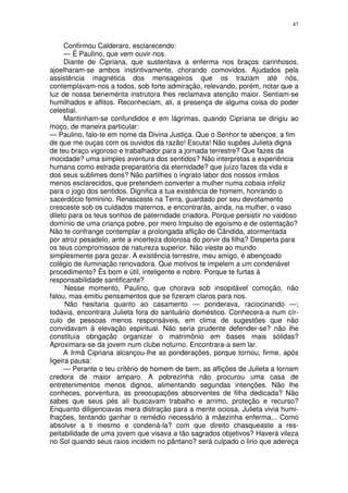 47


      Confirmou Calderaro, esclarecendo:
      — É Paulino, que vem ouvir-nos.
      Diante de Cipriana, que sustentava a enferma nos braços carinhosos,
ajoelharam-se ambos instintivamente, chorando comovidos. Ajudados pela
assistência magnética dos mensageiros que os traziam até nós,
contemplavam-nos a todos, sob forte admiração, relevando, porém, notar que a
luz de nossa benemérita instrutora lhes reclamava atenção maior. Sentiam-se
humilhados e aflitos. Reconheciam, ali, a presença de alguma coisa do poder
celestial.
      Mantinham-se confundidos e em lágrimas, quando Cipriana se dirigiu ao
moço, de maneira particular:
— Paulino, falo-te em nome da Divina Justiça. Que o Senhor te abençoe, a fim
de que me ouças com os ouvidos da razão! Escuta! Não supôes Julieta digna
de teu braço vigoroso e trabalhador para a jornada terrestre? Que fazes da
mocidade? uma simples aventura dos sentidos? Não interpretas a experiência
humana como estrada preparatória da eternidade? que juízo fazes da vida e
dos seus sublimes dons? Não partilhes o ingrato labor dos nossos irmãos
menos esclarecidos, que pretendem converter a mulher numa cobaia infeliz
para o jogo dos sentidos. Dignifica a tua existência de homem, honrando o
sacerdócio feminino. Renasceste na Terra, guardado por seu devotamento
cresceste sob os cuidados maternos, e encontrarás, ainda, na mulher, o vaso
dileto para os teus sonhos de paternidade criadora. Porque persistir no vaidoso
domínio de uma criança pobre, por mero Impulso de egoísmo e de ostentação?
Não te confrange contemplar a prolongada aflição de Cândida, atormentada
por atroz pesadelo, ante a incerteza dolorosa do porvir da filha? Desperta para
os teus compromissos de natureza superior. Não vieste ao mundo
simplesmente para gozar. A existência terrestre, meu amigo, é abençoado
colégio de iluminação renovadora. Que motivos te impelem a um condenável
procedimento? Ës bom e útil, inteligente e nobre. Porque te furtas à
responsabilidade santificante?
      Nesse momento, Paulino, que chorava sob insopitável comoção, não
falou, mas emitiu pensamentos que se fizeram claros para nos.
      Não hesitaria quanto ao casamento — ponderava, raciocinando —;
todavia, encontrara Julieta fora do santuário doméstico. Conhecera-a num cír-
culo de pessoas menos responsáveis, em clima de sugestões que não
convidavam à elevação espiritual. Não seria prudente defender-se? não lhe
constituía obrigação organizar o matrimônio em bases mais sólidas?
Aproximara-se da jovem num clube noturno. Encontrara-a sem lar.
     A Irmã Cipriana alcançou-lhe as ponderações, porque tornou, firme, após
ligeira pausa:
     — Perante o teu critério de homem de bem, as aflições de Julieta a tornam
credora de maior amparo. A pobrezinha não procurou uma casa de
entretenimentos menos dignos, alimentando segundas intenções. Não lhe
conheces, porventura, as preocupações absorventes de filha dedicada? Não
sabes que seus pés alí buscavam trabalho e arrimo, proteção e recurso?
Enquanto diligenciavas mera distração para a mente ociosa, Julieta vivia humi-
lhações, tentando ganhar o remédio necessário à mãezinha enferma... Como
absolver a ti mesmo e condená-la? com que direito chasqueaste a res-
peitabilidade de uma jovem que visava a tão sagrados objetivos? Haverá vileza
no Sol quando seus raios incidem no pântano? será culpado o lirio que adereça
 