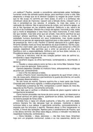 48


um cadáver? Paullno, sacode a consciência adormentada pelas facilidades
humanas! ainda não sofreste quanto devias, para santificar e amar a vida. Não
desprezes o ensejo que se te oferece! Coopera no resgate de jovem mulher
que te não surgiu no caminho por mero acaso, O amor e a confiança não
constituem obras de improviso: nascem sob a bênção divina, crescem com a
luta e consolidam-se nos séculos. A simpatia, no mais das vezes, é a
realização de milênios. Não te aproximarias de Julieta, com tamanho apego, se
ela já não figurasse em teu pretérito espiritual. Dedica-te a ela, salva-a da
loucura e da inutilidade. Oferece-lhe o braço de esposo, honrando a vida, antes
que a morte te despedace o vaso físico nas mãos invencíveis. É mais nobre
dar que receber, mais belo amar que ser amado, mais divino sacrificar-se que
extorquir alheios sacrifícios. Não te cause mossa a crítica do mundo. A
sociedade humana évenerável em seus fundamentos, mas injusta quando
extermina os germes de regeneração espiritual para a vida superior, a pretexto
de preservar-se. Vem a nós, Paulino! O Senhor abençoar-te-á o gesto digno.
Amanhã Cândida viverá as horas derradeiras da atual existência. Dá-lhe a paz,
restitui-lhe o bem-estar, pelo muito que se mortificou para conservar a filha em
posição respeitável. Não permitas que o amor se perverta em tua alma.
Santifica-o com a responsabilidade, fortifica-o com os teus dotes naturais, e a
Providência estará ao teu lado por todo o sempre.
    Calou-se a instrutora, mas de seu coração partiam raios de safirina luz,
envolvendo o rapaz integralmente.
    O cavalheiro ergueu os olhos lacrimosos, contemplando-a, reconhecido, e
declarou:
    — Recebo a vossa palavra como se fora a de minha Mãe Celestial. Fazei
de mim o que vos aprouver. Estou pronto...
    Cipriana depositou Cândida no invólucro físico, afetuosamente, e dirigiu-se
ao jovem par, acrescentando:
    — Que o Pai nos abençoe a todos.
    Julieta e Paulino foram reconduzidos ao aposento do qual tinham vindo, e
nós, de nossa parte, dilatamos a permanência no quarto da enferma, em auxilio
ao (processo desencarnatório».
    As oito horas da manhã, Cipriana suprimiu-lhe a maior parte das forças.
Chamado pela enfermeira vigilante, o médico prognosticou a morte próxima.
    Reclamada a presença da filha, compareceu a jovem depois do meio-dia,
seguindo-se-lhe Paulino, visívelmente comovido.
    Que belo que é verificar a influência indireta do plano superior sobre os
companheiros terrestres!
    Como haviam procedido nas horas de sono carnal, assim, ao observarem a
venerável senhora em plena agonia, ajoelharam-se ambos, lacrimosos, quase
na mesma posição de horas antes.
    Cândida fixou o rapaz em atitude suplicante, e falou-lhe, com dificuldade,
embora Cipriana lhe não deixasse fugir as energias, mantendo a destra
luminosa sobre a sua cabeça. A agonizante comentou, comovedoramente, a
angústia que lhe torturava o espírito. Receava deixar a filha inexperiente no
mundo, à mercê das tentações. Apelava para o cavalheirismo de Paulino, que
a não deixou terminar. De olhos rasos dágua, colocou o indicador nos lábios da
respeitável moribunda, confortando-a.
    — Dona Cândida — disse, atencioso —, não fale mais nisso. Amanheci
hoje com um propósito irremovível: Julieta e eu nos casaremos, dentro em
 