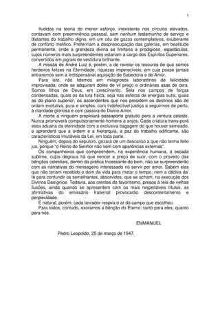 5


    Iludidos na teoria do menor esforço, inexistente nos círculos elevados,
contavam com preeminência pessoal, sem nenhum testemunho de serviço e
distantes do trabalho digno, em um céu de gozos contemplativos, exuberante
de conforto melifico. Prefeririam a despreocupação das galerias, em beatitude
permanente, onde a grandeza divina se limitaria a prodigioso. espetáculos,
cujos números mais surpreendentes estariam a cargo dos Espíritos Superiores,
convertidos em jograis de vestidura brilhante.
    A missão de André Luiz é, porém, a de revelar os tesouros de que somos
herdeiros felizes na Eternidade, riquezas imperecíveis; em cuja posse jamais
entraremos sem a Indispensável aquisição de Sabedoria e de Amor.
    Para isto, não lidamos em milagrosos laboratórios de felicidade
improvisada, onde se adquiram dotes de vil preço e ordinárias asas de cera.
Somos filhos de Deus, em crescimento. Sela nos campos de forças
condensadas, quais os da luta física, seja nas esferas de energias sutis, quais
as do plano superior, os ascendentes que nos presidem os destinos são de
ordem evolutiva, pura e simples, com indefectível justiça a seguirmos de perto,
à claridade gloriosa e com passiva do Divino Amor.
    A morte a ninguém propIciará passaporte gratuito para a ventura celeste.
Nunca promoverá compulsoriamente homens a anjos. Cada criatura trans-porá
essa aduana da eternidade com a exclusiva bagagem do que houver semeado,
e aprenderá que a ordem e a hierarquia, a paz do trabalho edificante, são
característicos imutáveis da Lei, em toda parte.
    Ninguém, depois do sepulcro, gozará de um descanso a que não tenha feito
jus, porque “o Reino do Senhor não vem com aparências externas”.
    Os companheiros que compreendem, na experiência humana, a escada
sublime, cujos degraus há que vencer a preço de suor, com o proveito das
bênçãos celestiais, dentro da prática Incessante do bem, não se surpreenderão
com as narrativas do mensageiro interessado no servir por amor. Sabem eles
que não teriam recebido o dom da vida para matar o tempo, nem a dádiva da’
fé para confundir os semelhantes, absorvidos, que se acham, na execução dos
Divinos Desígnios. Todavia, aos crentes do favoritismo, presos à teia de velhas
ilusões, ainda quando se apresentem com os mais respeitáveis títulos, as
afirmativas do emissário fraternal provocarão descontentamento e
perplexidade.
    É natural, porém: cada lavrador respira o ar do campo que escolheu.
    Para todos, contudo, exoramos a bênção do Eterno: tanto para eles, quanto
para nós.

                                                    EMMANUEL

             Pedro Leopoldo, 25 de março de 1947.
 