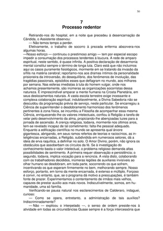 50



                                  7
                           Processo redentor
      Retirando-nos do hospital, em a noite que precedeu à desencarnação de
Cândida, o Assistente observou:
      — Não temos tempo a perder.
      Efetivamente, o trabalho de socorro à prezada enferma absorvera-nos
algumas horas.
—Nosso esforço — continuou o prestimoso amigo — tem por especial escopo
impedir a consumação dos processos tendentes à loucura. A rede de amparo
espiritual, neste sentido, é quase infinita. A positiva declaração de desarmonia
mental constitui sempre o término de longa luta. Claro está que não incluimos
aqui os casos puramente fisiológicos, mormente em se tratando da invasão da
sífilis na matéria cerebral; reportamo-nos aos dramas íntimos da personalidade
prisioneira da introversão, do desequilíbrio, dos fenômenos de involução, das
tragédias passionais, episódios esses que deflagram no mundo, aos milhares
por semana. Nas esferas imediatas à luta do homem vulgar, onde nos
achamos presentemente, são inúmeras as organizações socorristas dessa
natureza. É imprescindível amparar a mente humana na Crosta Planetária, em
seus deslocamentos naturais. A vasta escola terrestre exige incessante e
complexa colaboração espiritual. indubitavelmente, a Divina Sabedoria não se
descuidou da programação prévia de serviço, neste particular. Se encarregou a
Ciência de superintender o desdobramento harmonioso dos fenômenos
pertinentes à zona física, se incumbiu a Filosofia de acompanhar essa mesma
Ciência, enriquecendo-lhe os valores intelectuais, confiou à Religião a tarefa de
velar pelo desenvolvimento da alma, propiciando-lhe abençoadas luzes para a
jornada de ascensão. A crença religiosa, todavia, mormente nos últimos anos,
tem-se revelado incapaz de tal cometimento: falta-lhe pessoal adequado.
Enquanto a edificação científica no mundo se apresenta qual árvore
gigantesca, abrigando, em seus ramos refertos de teorias e raciocínios, as in-
teligências encarnadas, a Religião, subdividida em numerosos setores, dá a
ideia de erva raquítica, a definhar no solo. O Amor Divino, porém, não ignora os
obstáculos que assoberbam os círculos da fé. Se à investigação do
conhecimento basta o valor intelectual, o problema religioso demanda altas
possibilidades de sentimento. A primeira requer observação e persistência; o
segundo, todavia, implica vocação para a renúncia. A vista disto, colaborando
com os trabalhadores decididos, inúmeras legiões de auxiliares invisíveis ao
olhar humano se desdobram, em toda parte, socorrendo os que sofrem,
incentivando os que esperam firmemente no bem, melhorando sempre. Nosso
esforço, portanto, em torno da mente encarnada, é extenso e múltiplo. Forçoso
é convir, no entanto, que, se o programa dá motivo a preocupações, é também
fonte de prazer. Experimentamos o contentamento de irmãos mais velhos,
capazes de prestar auxilio aos mais novos. Indiscutívelmente, somos, em hu-
manidade, uma só família.
      Verificando-se pausa natural nos esclarecimentos de Calderaro, indaguei,
curioso:
      — Como se opera, entretanto, a administração de tais auxílios?
Indiscriminadamente?
      — Não — explicou o interpelado —, o senso de ordem preside-nos à
atividade em todas as circunstâncias Quase sempre é a força intercessória que
 