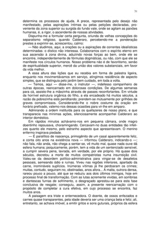 51


determina os processos de ajuda. A prece, representada pelo desejo não
manifestado, pelas aspirações íntimas ou pelas petições declaradas, pro-
veniente da zona superior ou surgida do fundo vale, onde se agitam as paixões
humanas, é, a rigor, o ascendente de nossas atividades.
    Dispunha-me a formular certa pergunta, oriunda de velhas concepções do
separatismo religioso, quando Calderaro, percebendo-me a ponderação
prestes a exprimir-se, acrescentou, calmo:
    — Não aludimos, aqui, a orações ou a aspirações de correntes idealísticas
determinadas: o dístico não interessa. Colaboramos com o espírito eterno em
sua ascensão à zona divina, aduzindo novas forças ao bem, onde ele se
encontre, independentemente de fórmulas dogmáticas, ou não, com que ele se
manifeste nos círculos humanos. Nosso problema não é de favoritismo, senão
de espiritualidade superior, mercê da união dos valores substanciais, em favor
da vida melhor.
    A essa altura das lições que eu recebia em forma de palestra ligeira,
enquanto nos movimentávamos em serviço, atingimos residência de aspecto
simples, que se distinguia pelo jardim bem cuidado, em toda a volta.
    — Temos, aqui — disse-me, o instrutor —, indefesso companheiro de
outras épocas, reencarnado em dolorosas condições. De algumas semanas
para cá, assisto-lhe a mãezinha através de passes reconfortantes. Em virtude
da horrível estrutura orgânica do filho, a ela encadeado há muitos séculos, a
razão da pobrezinha está periditando; prendem-se mútuamente por grilhões de
graves compromissos. Considerando-lhe o nobre costume da oração em
horário prefixado, valemo-nos dessas ocasiões para vir-lhe em amparo.
     Admirando a ordem instituída para os quefazeres de nosso plano, e que
transparecia nas mínimas ações, silenciosamente acompanhei Calderaro ao
interior doméstico.
    Em rápidos minutos achávamo-nos em pequena câmara, onde magro
doentinho repousava, choramingando. Cercavam-no duas entidades tão infeli-
zes quanto ele mesmo, pelo estranho aspecto que apresentavam. O menino
enfermo inspirava piedade.
     — É paralítico de nascença, primogênito de um casal aparentemente feliz,
e conta oito anos na existência nova — informou Calderaro, indicando-o —;
não fala, não anda, não chega a sentar-se, vê muito mal, quase nada ouve dá
esfera humana; psiquicamente, porém, tem a vida de um sentenciado sensível,
a cumprir severa pena, lavrada, em verdade, por ele próprio. Há quase dois
séculos, decretou a morte de muitos compatriotas numa insurreição civil.
Valeu-se da desordem político-administrativa para vingar-se de desafetos
pessoais, semeando ódio e ruínas. Viveu nas regiões inferiores, apartado da
carne, inomináveis suplícios. Inúmeras vítimas já lhe perdoaram os crimes;
muitas, contudo, seguiram-no, obstinadas, anos afora... A malta, outrora densa,
rareou pouco a pouco, até que se reduziu aos dois últimos inimigos, hoje em
processo final de transformação. Com as lutas acremente vividas, em sombrias
e dantescas furnas de sofrimento, o desgraçado aprestou-se para esta fase
conclusiva de resgate; conseguiu, assim, a presente reencarnação com o
propósito de completar a cura efetiva, em cujo processo se encontra, faz
muitos anos.
     A paisagem era triste e enternecedora. O doente, de ossos enfezados e
carnes quase transparentes, pela idade deveria ser uma criança bela e feliz; ali,
entretanto, se achava imóvel, a emitir gritos e sons guturais, próprios da esfera
 
