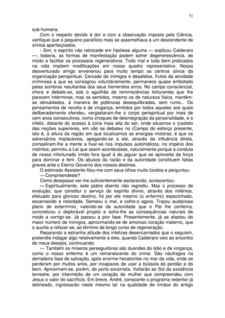52


sub-humana.
     Com o respeito devido à dor e com a observação imposta pela Ciência,
verifiquei que o pequeno paralítico mais se assemelhava a um descendente de
símios aperfeiçoados.
     - Sim, o espírito não retrocede em hipótese alguma — explicou Calderaro
—; todavia, as formas de manifestação podem sofrer degenerescência, de
modo a facilitar os processos regenerativos. Todo mal e todo bem praticados
na vida impõem modificações em nosso quadro representativo. Nosso
desventurado amigo envenenou para muito tempo os centros ativos da
organização perispiritual. Cercado de inimigos e desafetos, frutos da atividade
criminosa a que se consagrou voluntàriamente, permanece quase embotado
pelas sombras resultantes dos seus tremendos erros. No campo consciencial,
chora e debate-se, sob o aguilhão de reminiscências torturantes que lhe
parecem intérminas; mas os sentidos, mesmo os de natureza física, mantêm-
se obnubilados, à maneira de potências desequilibradas, sem rumo... Os
pensamentos de revolta e de vingança, emitidos por todos aqueles aos quais
dellberadamente ofendeu, vergastaram-lhe o corpo perispiritual por mais de
cem anos consecutivos, como choques de desintegração da personalidade, e o
infeliz, distante do acesso à zona mais alta do ser, onde situamos o (castelo
das noções superiores, em vão se debateu no (Campo do esforço presente,
isto é, à altura da região em que localizamos as energias motoras; é que os
adversários implacáveis, apegando-se a ele, através da influência direta,
compeliram-lhe a mente a fixar-se nos impulsos automáticos, no império dos
instintos; permitiu a Lei que assim acontecesse, naturalmente porque a conduta
de nosso infortunado irmão fora igual à do jaguar que se aproveita da força
para dominar e ferir. Os abusos da razão e da autoridade constituem faltas
graves ante o Eterno Governo dos nossos destinos.
     O estimado Assistente fitou-me com seus olhos muito lúcidos e perguntou:
     — Compreendeste?
     Como desejasse ver-me suficientemente esclarecido, acrescentou:
     — Espiritualmente, este pobre doente não regrediu. Mas o processo de
evolução, que constitui o serviço do espírito divino, através dos milênios,
efetuado para glorioso destino, foi por ele mesmo (o enfermo) espezinhado,
escarnecido e retardado. Semeou o mal, e colhe-o agora. Traçou audacioso
plano de extermínio, valendo-se da autoridade que o Pai lhe conferira,
concretizou o deplorável projeto e sofre-lhe as consequências naturais de
modo a corrigir-se. Já passou a pior fase. Presentemente, já se afastou do
maior número de inimigos, aproximando-se de amoroso coração materno, que
o auxilia a refazer-se, ao término de longo curso de regeneração.
     Reparando a estranha atitude dos infelizes desencarnados que o seguiam,
pretendia indagar algo relativamente a eles, quando Calderaro veio ao encontro
de meus desejos, continuando:
     — Também os míseros perseguidores são duendes do ódio e da vingança,
como o nosso enfermo é um remanescente do crime. São náufragos na
derradeira fase de salvação, após enorme hecatombe no mar da vida, onde se
perderam por muitos anos, por incapazes de usar a bússola do perdão e do
bem. Aproximam-se, porém, do porto socorrista. Voltarão ao Sol da existência
terrestre, por intermédio de um coração de mulher que compreendeu com
Jesus o valor do sacrifício. Em breve, André, consoante o programa redentor já
delineado, ingressarão neste mesmo lar na qualidade de irmãos do antigo
 