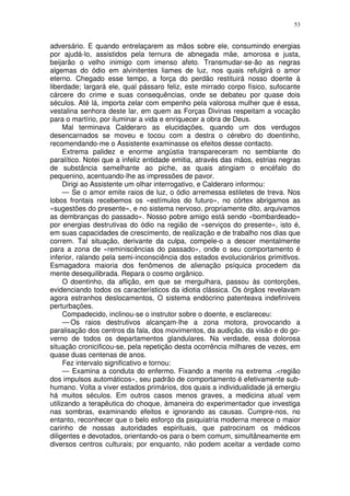 53


adversário. E quando entrelaçarem as mãos sobre ele, consumindo energias
por ajudá-lo, assistidos pela ternura de abnegada mãe, amorosa e justa,
beijarão o velho inimigo com imenso afeto. Transmudar-se-ão as negras
algemas do ódio em alvinitentes liames de luz, nos quais refulgirá o amor
eterno. Chegado esse tempo, a força do perdão restituirá nosso doente à
liberdade; largará ele, qual pássaro feliz, este mirrado corpo físico, sufocante
cárcere do crime e suas consequências, onde se debateu por quase dois
séculos. Até lá, importa zelar com empenho pela valorosa mulher que é essa,
vestalina senhora deste lar, em quem as Forças Divinas respeitam a vocação
para o martírio, por iluminar a vida e enriquecer a obra de Deus.
     Mal terminava Calderaro as elucidações, quando um dos verdugos
desencarnados se moveu e tocou com a destra o cérebro do doentinho,
recomendando-me o Assistente examinasse os efeitos desse contacto.
     Extrema palidez e enorme angústia transpareceram no semblante do
paralítico. Notei que a infeliz entidade emitia, através das mãos, estrias negras
de substância semelhante ao piche, as quais atingiam o encéfalo do
pequenino, acentuando-lhe as impressões de pavor.
     Dirigi ao Assistente um olhar interrogativo, e Calderaro informou:
     — Se o amor emite raios de luz, o ódio arremessa estiletes de treva. Nos
lobos frontais recebemos os «estímulos do futuro», no córtex abrigamos as
«sugestões do presente», e no sistema nervoso, propriamente dito, arquivamos
as dembranças do passado». Nosso pobre amigo está sendo «bombardeado»
por energias destrutivas do ódio na região de «serviços do presente», isto é,
em suas capacidades de crescimento, de realização e de trabalho nos dias que
correm. Tal situação, derivante da culpa, compele-o a descer mentalmente
para a zona de «reminiscências do passado», onde o seu comportamento é
inferior, ralando pela semi-inconsciência dos estados evolucionários primitlvos.
Esmagadora maioria dos fenômenos de alienação psíquica procedem da
mente desequilibrada. Repara o cosmo orgânico.
     O doentinho, da aflição, em que se mergulhara, passou às contorções,
evidenciando todos os característicos da idiotia clássica. Os órgãos revelavam
agora estranhos deslocamentos, O sistema endócrino patenteava indefiníveis
perturbações.
     Compadecido, inclinou-se o instrutor sobre o doente, e esclareceu:
     — Os raios destrutivos alcançam-lhe a zona motora, provocando a
paralisação dos centros da fala, dos movimentos, da audição, da visão e do go-
verno de todos os departamentos glandulares. Na verdade, essa dolorosa
situação cronicificou-se, pela repetição desta ocorrência milhares de vezes, em
quase duas centenas de anos.
     Fez intervalo significativo e tornou:
     — Examina a conduta do enfermo. Fixando a mente na extrema .<região
dos impulsos automáticos», seu padrão de comportamento é efetivamente sub-
humano. Volta a viver estados primários, dos quais a individualidade já emergiu
há muitos séculos. Em outros casos menos graves, a medicina atual vem
utilizando a terapêutica do choque, àmaneira do experimentador que investiga
nas sombras, examinando efeitos e ignorando as causas. Cumpre-nos, no
entanto, reconhecer que o belo esforço da psiquiatria moderna merece o maior
carinho de nossas autoridades espirituais, que patrocinam os médicos
diligentes e devotados, orientando-os para o bem comum, simultâneamente em
diversos centros culturais; por enquanto, não podem aceitar a verdade como
 