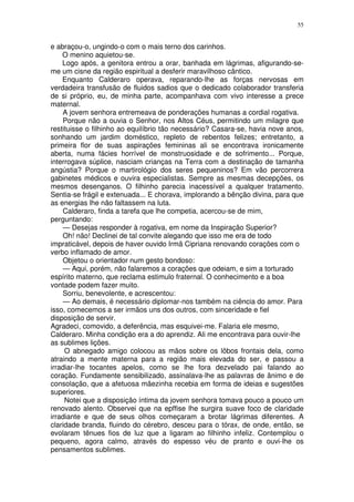 55


e abraçou-o, ungindo-o com o mais terno dos carinhos.
    O menino aquietou-se.
    Logo após, a genitora entrou a orar, banhada em lágrimas, afigurando-se-
me um cisne da região espiritual a desferir maravilhoso cântico.
    Enquanto Calderaro operava, reparando-lhe as forças nervosas em
verdadeira transfusão de fluidos sadios que o dedicado colaborador transferia
de si próprio, eu, de minha parte, acompanhava com vivo interesse a prece
maternal.
    A jovem senhora entremeava de ponderações humanas a cordial rogativa.
    Porque não a ouvia o Senhor, nos Altos Céus, permitindo um milagre que
restituisse o filhinho ao equilíbrio tão necessário? Casara-se, havia nove anos,
sonhando um jardim doméstico, repleto de rebentos felizes; entretanto, a
primeira flor de suas aspirações femininas ali se encontrava ironicamente
aberta, numa fácies horrível de monstruosidade e de sofrimento... Porque,
interrogava súplice, nasciam crianças na Terra com a destinação de tamanha
angústia? Porque o martirológio dos seres pequeninos? Em vão percorrera
gabinetes médicos e ouvira especialistas. Sempre as mesmas decepções, os
mesmos desenganos. O filhinho parecia inacessível a qualquer tratamento.
Sentia-se frágil e extenuada... E chorava, implorando a bênção divina, para que
as energias lhe não faltassem na luta.
    Calderaro, finda a tarefa que lhe competia, acercou-se de mim,
perguntando:
    — Desejas responder à rogativa, em nome da Inspiração Superior?
    Oh! não! Declinei de tal convite alegando que isso me era de todo
impraticável, depois de haver ouvido Irmã Cipriana renovando corações com o
verbo inflamado de amor.
    Objetou o orientador num gesto bondoso:
    — Aqui, porém, não falaremos a corações que odeiam, e sim a torturado
espírito materno, que reclama estimulo fraternal. O conhecimento e a boa
vontade podem fazer muito.
    Sorriu, benevolente, e acrescentou:
    — Ao demais, é necessário diplomar-nos também na ciência do amor. Para
isso, comecemos a ser irmãos uns dos outros, com sinceridade e fiel
disposição de servir.
Agradeci, comovido, a deferência, mas esquivei-me. Falaria ele mesmo,
Calderaro. Minha condição era a do aprendiz. Ali me encontrava para ouvir-lhe
as sublimes lições.
     O abnegado amigo colocou as mãos sobre os lõbos frontais dela, como
atraindo a mente materna para a região mais elevada do ser, e passou a
irradiar-lhe tocantes apelos, como se lhe fora dezvelado pai falando ao
coração. Fundamente sensibilizado, assinalava-lhe as palavras de ânimo e de
consolação, que a afetuosa mãezinha recebia em forma de ideias e sugestões
superiores.
     Notei que a disposição íntima da jovem senhora tomava pouco a pouco um
renovado alento. Observei que na epffise lhe surgira suave foco de claridade
irradiante e que de seus olhos começaram a brotar lágrimas diferentes. A
claridade branda, fluindo do cérebro, desceu para o tórax, de onde, então, se
evolaram tênues fios de luz que a ligaram ao filhinho infeliz. Contemplou o
pequeno, agora calmo, através do espesso véu de pranto e ouvi-lhe os
pensamentos sublimes.
 