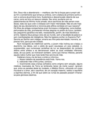 56


Sim, Deus não a abandonaria — meditava; dar-lhe-ia forças para cumprir até
ao fim o cometimento que tomara a ombros, com a beleza do primeiro sonho e
com a ventura da primeira hora. Sustentaria o desventurado rebento de sua
carne, como se fora um tesouro celeste. Seu amor avultaria com os
padecimentos do filhinho muito amado; seus sacrifícios de mãe seriam mais
doces, toda vez que a dor o visitasse com maior intensidade. Não era ele mais
digno de seu devotamento e renúncia pela aflitiva condição em que nascera?
Os filhos de antigas companheiras eram formosos e inteligentes, como botões
perfumados da vida, prometendo infinitas alegrias no jardim do futuro; também
seu pequenino paralítico era belo, necessitando, porém, de mais blandícia e
arrimo. Saberia Deus porque viera ele ao mundo, sem a faculdade da palavra e
sem manifestações de inteligência. Não lhe bastaria confiar no Supremo Pai?
Serviria ao Senhor sem indagar; amaria seu filho pela eternidade; morreria, se
preciso fora, para que ele vivesse.
     Num transporte de indefinível carinho, a jovem mãe inclinou-se e beijou o
doentinho nos lábios, com o júbilo de quem osculasse um anjo celestial. vi,
surpreendido, que numerosas centelhas de luz se desprendiam do contacto
afetivo entre ambos e se derramavam sobre as duas entidades inferiores;
estas, de sua parte, se inclinaram também, como que menos infelizes, perante
aquela nobre mulher que mais tarde lhes serviria de mãe.
     Calderaro tocou-me de leve o ombro e informou:
     — Nosso trabalho de assistência está findo. Vamo-nos.
     E, indicando mãe e filho juntos, concluiu:
     — Examinando essa criança sofredora como enigma sem solução, alguns
médicos insensatos da Terra se lembrarão talvez da morte suave’; ignoram
que, entre as paredes deste lar modesto, o Médico Divino, utilizando um corpo
incurável e o amor, até o sacrifício, de um coração materno, restitui o equilíbrio
a espíritos eternos, a fim de que sobre as ruínas do passado possam irmanar-
se para gloriosos destinos.
 