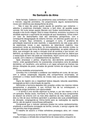 57



                                 8
                        No Santuário da Alma
     Noite fechada. Calderaro e eu penetramos casa confortável e nobre, onde
o instrutor, segundo prometera, me proporcionaria alguns esclarecimentos
novos com referência aos desequilíbrios da alma.
—       Não é caso tão grave quanto aquele do paralítico que visitamos —
adiantou o prestimoso orientador; trata-se, a bem dizer, de questão quase
vencida. Há muito tempo assisto Marcelo com fluidos reconfortantes, e a sua
situação é de triunfo integral. Dócil à nossa influência, encontrou na prece e na
atividade espiritual o suprimento de energias de que necessitava. Vimos ontem
um caso de destrambelho total dos elementos perispiríticos, com a
consequente desagregação do sistema nervoso, em doloroso quadro que só o
tempo corrigirá. Aqui, entretanto, a paisagem é outra, O problema de
perturbação essencial já está resolvido, o reajustamento da vida surgiu pleno
de esperanças novas, a paz regressou ao tabernáculo orgânico; mas
perseveram ainda as recordações, os remanescentes dos dramas vividos no
passado aflorando sob forma de fenômenos epileptóides, as ações reflexas da
alma, que emergem de vasto e intricado túnel de sombras e que tornam, em
definitivo, ao império da luz. Se o mal demanda tempo para fixar-se, éóbvio que
a restauração do bem não pode ser instantânea. Assim ocorre com a doença e
a saúde, com o desvio e o restabelecimento do equilíbrio.
     Após atravessar o pórtico, dirigimo-nos, devi-demente autorizados, ao
interior, onde agradavelmente me surpreendeu encantadora cena de piedade
doméstica: um cavalheiro, uma senhora e um rapaz achavam-se imersos nas
divinas vibrações da prece, cercados de grande número de amigos do nosso
plano.
     Fomos recebidos amorosamente.
     Convidou-me o orientador a colaborar nos trabalhos em curso, de vez que,
com a valiosa cooperação daqueles três companheiros encarnados, se
prestavam a irmãos recém-libertos da Crosta reais auxílios, de modalidades
várias.
     Digna de registro era a respeitável beleza daquela reduzida assembleia,
consagrada ao bem e àiluminação do espírito.
     Admirando a harmonia daqueles três corações unidos nos mesmos nobres
pensamentos e propósitos, e que miríficos fios de luz entrelaçavam, o
Assistente amigo comentou com oportunidade:
     — A família é uma reunião espiritual no tempo, e, por isto mesmo, o lar é
um santuário. Muitas vezes, mormente na Terra, vários de seus componentes
se afastam da sintonia com os mais altos objetivos da vida; todavia, quando
dois ou três de seus membros aprendem a grandeza das suas probabilidades
de elevação, congregando-se Intima-mente para as realizações do espírito
eterno, são de esperar maravilhosas edificações.
     Compreendi que o instrutor estimaria prestar-me outros esclarecimentos,
ampliando a santificante concepção da família; contudo, o serviço urgente não
nos permitia mais longa palestra.
     O trabalho de socorro a irmãos sofredores prosseguiu ativo, em «nosso
lado».
      Terminado o concurso do trio familiar, com expressiva e comovedora
oração, começou a retirada dos companheiros de nossa esfera, enquanto os
 