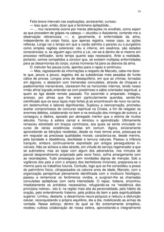 59


     Feito breve intervalo nas explicações, acrescentei, curioso:
     — Isso quer, então, dizer que o fenômeno epileptóide...
     — ... mui raramente ocorre por meras alterações no encéfalo, como sejam
as que procedem de golpes na cabeça — elucidou o Assistente, cortando-me a
observação reticenciosa —, e, geralmente, é enfermidade da alma,
independente do corpo físico, que apenas registra, nesse caso, as ações
reflexas. Longe vai o tempo em que a vazão admitia o paraíso ou o purgatório
como simples regiões exteriores: céu e inferno, em essência, são estados
conscienciais; e, se alguém agiu contra a Lei, ver-se-á dentro de si mesmo em
processo retificador, tanto tempo quanto seja necessário. Ante a realidade,
portanto, somos compelidos a concluir que, se existem múltiplas enfermidades
para as desarmonias do corpo, outras inúmeras há para os desvios da alma.
     O instrutor fez pausa curta, apontou para o rapaz e continuou:
     — Mas, regressando às informações a respeito de Marcelo, cabe-me dizer-
te que, pouco a pouco, esgotou ele as substâncias mais pesadas do fundo
cálice de provas. Longos anos de desequilíbrio, em que as vítimas, tornadas
em algozes, o abalaram com tremendas convulsões, através de choques e
padecimentos inenarráveis, clarearam-lhe os horizontes internos, tendo nosso
irmão afinal logrado entender-se com prestimoso e sábio orientador espiritual, a
quem se liga desde remoto passado. Foi socorrido e amparado. Indagou,
ansioso, por almas que lhe eram particularmente queridas, sendo-lhe
cientificado que os seus laços mais fortes já se encontravam de novo na carne,
em testemunhos e labores dignificantes. Suplicou a reencarnação, prometeu
aceitar compromissos de concurso espiritual na Crosta, a fim de resgatar os
enormes débitos, colaborando no bem e na evolução dos inimigos de outrora, e
conseguiu a dádiva, apoiado por abnegado mentor que o estima de muitos
séculos. Tornou à esfera carnal e reiniciou o aprendizado. Ultimamente
renasceu estreitado em braços carinhosos, aos quais se sente vinculado no
curso de várias existências vividas em comum. Agora, sinceramente
aproveitando as bênçãos recebidas, desde os mais tenros anos, preocupa-se
em reajustar as preciosas qualidades morais: caracteriza-se, desde menino,
pela bondade e obediência, docilidade e ternura naturais. Passou a infância
tranquilo, embora continuamente espreitado por antigos perseguidores in-
visíveis. Não se achava a eles atraído, em virtude do serviço regenerador a que
se submetera; mas ao topar com algum dos adversários, nos minutos de
parcial desprendimento propiciado pelo sono físico, sofria amargamente com
as recordações. Tudo prosseguia sem novidades dignas de menção. Sob a
vigilância dos pais e com o amparo dos benfeitores invisíveis, preparava-se o
menino para os trabalhos futuros. Contudo, logo que se lhe consolidou a posse
do patrimônio físico, ultrapassados os catorze anos de idade, Marcelo, com a
organização perispiritual plenamente identificada com o invólucro fisiológico,
passou a rememorar os fenômenos vividos, e surgiram-lhe as chamadas
convulsões epilépticas com certa intensidade. O rapaz, todavia, encontrou
imediatamente os antídotos necessários, refugiando-se na “residência dos
princípios nobres», isto é, na região mais alta da personalidade, pelo hábito da
oração, pelo entendimento fraterno, pela prática do bem e pela espiritualidade
superior. Limitou, destarte, a desarmonia neuro-psíquica e reduziu a disfunção
celular, reconquistando o próprio equilíbrio, dia a dia, mobilizando as armas da
vontade. Nesse esforço, dentro do qual se fêz extremamente simpático,
recebeu vultosa colaboração de nossa esfera, aproveitando-a integralmente
 