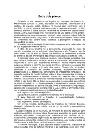 6



                                   1
                           Entre dois planos
     Esplendia o luar, revestindo os ângulos da paisagem de intensa luz.
Maravilhosos cúmulos a Oeste, espraiados no horizonte, semelhavam-se a
castelos de espuma láctea, perdidos no imenso azul; confinando com a
amplidão, o quadro terrestre contrastava com o doce encantamento do alto,
deixando entrever a vasta planície, recamada de arvoredo em pesado verde-
escuro. Ao Sul, caprichosos cirros reclinavam-se do Céu sobre a Terra, simboli-
zando adornos de gaze esvoaçante; evoquei, nesse momento, a juventude da
Humanidade encarnada, perguntando a mim mesmo se aquelas bandas alvas
do firmamento não seriam faixas celestiais. a protegerem o repouso do
educandário terrestre.
     A solidão imponente do plenilúnio infundia-me quase terror pela melancolia
de sua majestosa e indizível beleza.
     A idéia de Deus envolvia-me o pensamento, arrancando-me notas de
respeito e gratidão, que eu, entretanto, não chegava a emitir. Em plena casa da
noite, rendia culto de amor ao Eterno, que lhe criara os fundamentos sublimes
de silêncio e de paz, em refrigério das almas encarnadas na Crosta da Terra.
     O luminoso disco lunar irradiava, destarte, maravilhosas sugestões. Aos
seus reflexos, iniciara-se a evolução terrena, e numerosas civilizações haviam
modificado o curso das experiências humanaS. Aquela mesma lâmpada
suspensa clareara o caminho dos seres primitivos, conduzira os passos dos
conquistadores, norteara a jornada dos santos. Testemunha impassível,
observara a fundação de cidades suntuosas, acompanhando-lhes a
prosperidade e a decadência; contemplara as incessantes renovações da
geografia política do mundo; brilhara sobre a testa coroada dos príncipes e
sobre o cajado de misérrimos pastores; presenciava, todos os dias, há longos
milênios, o nascimento e a morte de milhões de seres. Sua augusta serenidade
refletia a paz divina, Cá em baixo, desencarnados e encarnados, possuidores
de relativa inteligência, podíamos proceder a experimentos, reparar estradas,
contrair compromissos ou edificar virtudes, entre a esperança e a inquietação,
aprendendo e recapitulando sempre; mas a Lua, solitária e alvinitente, trazia-
nos a idéia da tranquilidade inexpugnável da Divina Lei.
    — A região do encontro está próxima.
    A palavra do Assistente Calderaro interrompeu-me a meditação.
    O aviso fazia-me sentir o trabalho, a responsabilidade; lembrava,
sobretudo, que não me encontrava só.
    Não viajávamos, ambos, sem objetivo.
    Em breves minutos, partilharíamos os trabalhos do Instrutor Eusébio,
abnegado paladino do amor cristão, em serviço de auxílio a companheiros
necessitados.
   Eusébio dedicara-se, de há muito, ao ministério do socorro espiritual, com
vastíssimos créditos em nosso plano. Renunciara a posições de realce e adiara
sublimes realizações, consagrando-se inteiramente aos famintos de luz.
Superintendia prestigiosa organização de assistência em zona intermediária,
atendendo a estudantes relativamente espiritualizados, pois ainda jungidos ao
círculo carnal, e a discípulos recém-libertos do campo físico.
     A enorme instituição, a que dedicava direção fulgurante, regurgitava de
almas situadas entre as esferas inferiores e as superiores, gente com imen-
 
