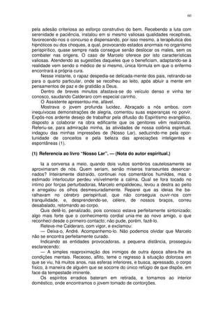 60


pela adesão criteriosa ao esforço construtivo do bem. Recebendo a luta com
serenidade e paciência, instalou em si mesmo valiosas qualidades receptivas,
favorecendo-nos o concurso e dispensando, por isso mesmo, a terapêutica dos
hipnóticos ou dos choques, a qual, provocando estados anormais no organismo
perispirítico, quase sempre nada consegue senão deslocar os males, sem os
combater nas origens. O caso de Marcelo oferece por isto características
valiosas. Atendendo as sugestões daqueles que o beneficiam, adaptando-se à
realidade vem sendo o médico de si mesmo, única fórmula em que o enfermo
encontrará a própria cura.
     Nesse instante, o rapaz despedia-se delicada-mente dos pais, retirando-se
para o quarto particular, onde se recolheu ao leito, após abluir a mente em
pensamentos de paz e de gratidão a Deus.
     Dentro de breves minutos afastava-se do veículo denso e vinha ter
conosco, saudando Calderaro com especial carinho.
     O Assistente apresentou-me, afável.
     Mostrava o jovem profunda lucidez. Abraçado a nós ambos, com
inequívocas demonstrações de alegria, comentou suas esperanças no porvir.
Expôs-nos ardente desejo de trabalhar pela difusão do Espiritismo evangélico,
disposto a colaborar na obra edificante que os genitores vêm realizando.
Referiu-se, para admiração minha, às atividades de nossa colônia espiritual,
indagou das minhas impressões de (Nosso Lar), seduzindo-me pela opor-
tunidade de conceitos e pela beleza das apreciações inteligentes e
espontâneas (1).

(1) Referencia ao livro “Nosso Lar”. — (Nota do autor espiritual.)

     Ia a conversa a meio, quando dois vultos sombrios cautelosamente se
aproximaram de nós. Quem seriam, senão míseros transeuntes desencar-
nados? Inteiramente distraído, continuei nos comentários humildes, mas o
estimado interlocutor perdeu visívelmente a calma. Qual se fora tocado no
intimo por forças perturbadoras, Marcelo empalideceu, levou a destra ao peito
e arregalou os olhos desmesuradamente. Reparei que as ideias lhe ba-
ralhavam no cérebro perispiritual, que não conseguia ouvir-nos com
tranquilidade, e, desprendendo-se, célere, de nossos braços, correu
desabalado, retomando ao corpo.
     Quis detê-lo, penalizado, pois conosco estava perfeitamente sintonizado;
algo mais forte que o conhecimento cordial unia-me ao novo amigo, o que
reconheci desde o primeiro contacto; não pude, porém, fazê-lo.
     Reteve-me Calderaro, com vigor, e exclamou:
     — Deixa-o, André. Acompanhemo-lo. Não podemos olvidar que Marcelo
não se encontra perfeitamente curado.
     Indicando as entidades provocadoras, a pequena distância, prosseguiu
esclarecendo:
     — A simples reaproximação dos inimigos de outra época altera-lhe as
condições mentais. Receoso, aflito, teme o regresso à situação dolorosa em
que se viu, há muitos anos, nas esferas inferiores, e busca, apressado, o corpo
físico, à maneira de alguém que se socorre do único refúgio de que dispõe, em
face da tempestade iminente.
     Os espíritos erradios bateram em retirada, e tomamos ao interior
doméstico, onde encontramos o jovem tomado de contorções.
 