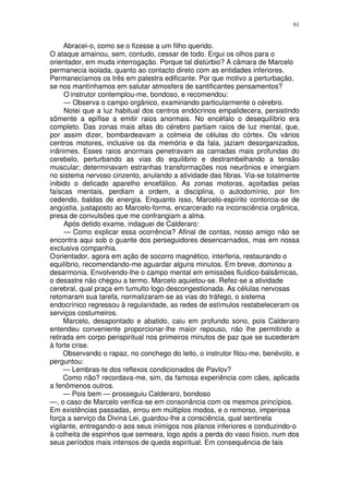61


     Abracei-o, como se o fizesse a um filho querido.
O ataque amainou, sem, contudo, cessar de todo. Ergui os olhos para o
orientador, em muda interrogação. Porque tal distúrbio? A câmara de Marcelo
permanecia isolada, quanto ao contacto direto com as entidades inferiores.
Permanecíamos os três em palestra edificante. Por que motivo a perturbação,
se nos mantínhamos em salutar atmosfera de santificantes pensamentos?
     O instrutor contemplou-me, bondoso, e recomendou:
     — Observa o campo orgânico, examinando particularmente o cérebro.
     Notei que a luz habitual dos centros endócrinos empalidecera, persistindo
sõmente a epífise a emitir raios anormais. No encéfalo o desequilíbrio era
completo. Das zonas mais altas do cérebro partiam raios de luz mental, que,
por assim dizer, bombardeavam a colmeia de células do córtex. Os vários
centros motores, inclusive os da memória e da fala, jaziam desorganizados,
inânimes. Esses raios anormais penetravam as camadas mais profundas do
cerebelo, perturbando as vias do equilibrio e destrambelhando a tensão
muscular; determinavam estranhas transformações nos neurônios e imergiam
no sistema nervoso cinzento, anulando a atividade das fibras. Via-se totalmente
inibido o delicado aparelho encefálico. As zonas motoras, açoitadas pelas
faíscas mentais, perdiam a ordem, a disciplina, o autodomínio, por fim
cedendo, baldas de energia. Enquanto isso, Marcelo-espírito contorcia-se de
angústia, justaposto ao Marcelo-forma, encarcerado na inconsciência orgânica,
presa de convulsões que me confrangiam a alma.
     Após detido exame, indaguei de Calderaro:
     — Como explicar essa ocorrência? Afinal de contas, nosso amigo não se
encontra aqui sob o guante dos perseguidores desencarnados, mas em nossa
exclusiva companhia.
O orientador, agora em ação de socorro magnético, interferia, restaurando o
equilíbrio, recomendando-me aguardar alguns minutos. Em breve, dominou a
desarmonia. Envolvendo-lhe o campo mental em emissões fluídico-balsâmicas,
o desastre não chegou a termo. Marcelo aquietou-se. Refez-se a atividade
cerebral, qual praça em tumulto logo descongestionada. As células nervosas
retomaram sua tarefa, normalizaram-se as vias do tráfego, o sistema
endocrínico regressou à regularidade, as redes de estímulos restabeleceram os
serviços costumeiros.
     Marcelo, desapontado e abatido, caiu em profundo sono, pois Calderaro
entendeu conveniente proporcionar-lhe maior repouso, não lhe permitindo a
retirada em corpo perispiritual nos primeiros minutos de paz que se sucederam
à forte crise.
     Observando o rapaz, no conchego do leito, o instrutor fitou-me, benévolo, e
perguntou:
     — Lembras-te dos reflexos condicionados de Pavlov?
     Como não? recordava-me, sim, da famosa experiência com cães, aplicada
a fenômenos outros.
     — Pois bem — prosseguiu Calderaro, bondoso
—, o caso de Marcelo verifica-se em consonância com os mesmos princípios.
Em existências passadas, errou em múltiplos modos, e o remorso, imperiosa
força a serviço da Divina Lei, guardou-lhe a consciência, qual sentinela
vigilante, entregando-o aos seus inimigos nos planos inferiores e conduzindo-o
à colheita de espinhos que semeara, logo após a perda do vaso físico, num dos
seus períodos mais intensos de queda espiritual. Em consequência de tais
 