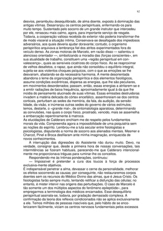 62


desvios, perambulou desequilibrado, de alma doente, exposto à dominação das
antigas vitimas. Desarranjou os centros perispirituais, enfermando-os para
muito tempo. Sustentado pelo socorro de um grande instrutor que intercedeu
por ele, renasceu mais calmo, agora, para importante serviço de resgate.
Todavia, a cooperação valiosa recebida do exterior não poderia transformar-lhe
de modo visceral a situação íntima. Conservava-se desafogado dos impiedosos
adversários, aos quais deveria ajudar doravante; contudo, o organismo
perispirítico arquivava a lembrança fiel dos atritos experimentados fora do
veículo denso. As zonas motoras de Marcelo, em razão disso — salientou o
atencioso orientador —, simbolizando a moradia das (forças conscientes», em
sua atualidade de trabalho, constituem uma «região perispiritual em con-
valescença», quais as sensíveis cicatrizes do corpo físico. Ao se reaproximar
de velhos desafetos, o rapaz, que ainda não consolidou o equilíbrio integral,
sujeita-se aos violentos choques psíquicos, com o que as emoções se lhe
desvairam, afastando-se da necessária harmonia. A mente desorientada
abandona o leme da organização perispirítica e dos elementos fisiológicos,
assume condições excêntricas, dispersa as energias, que lhe são peculiares,
em movimentos desordenados; passam, então, essas energias a atritarem-se e
a emitir radiações de baixa frequência, aproximadamente igual à da que lhe
incidia do pensamento alucinado de suas vítimas. Essas emissões destruidoras
invadem a matéria delicada do córtex encefálico, assenhoreiam-se dos centros
corticais, perturbam as sedes da memória, da fala, da audição, da sensibi-
lidade, da visão, e inúmeras outras sedes do governo de vários estímulos;
temos, destarte, o «grande mal», de sintomatologia aparatosa, determinando
as convulsões, nas quais o corpo físico, prostrado, vencido, mais se assemelha
a embarcação repentinamente à matroca.
As elucidações de Calderaro enchiam-me de respeito pelos fundamentos
morais da vida. Compreendia agora a impossibilidade de uma psiquiatria sem
as noções do espírito. Lembrou-me a luta secular entre fisiologistas e
psicologistas, disputando a norma de socorro aos alienados mentais. Mesmer e
Charcot, Pinel e Broca desfilaram ante minha imaginação, enriquecida de
novos conhecimentos.
     A interrupção das digressões do Assistente não durou muito. Devo, na
verdade, consignar que, desde a primeira hora de nossas conversações, tais
intermitências se fizeram habituais, parecendo-me que Calderaro intencional-
mente me proporcionava tréguas para ruminar-lhe os conceitos.
     Respondendo-me às Intimas ponderações, continuou:
     — Impossível é pretender a cura dos loucos à força de processos
exclusiva-mente objetivos.
É indispensável penetrar a alma, devassar o cerne da personalidade, melhorar
os efeitos socorrendo as causas; por conseguinte, não restauraremos corpos
doentes sem os recursos do Médico Divino das almas, que é Jesus-Cristo. Os
fisiologistas farão sempre muito, tentando retificar a disfunção das células; no
entanto, é mister intervir nas origens das perturbações. O caso de Marcelo é
tão somente um dos múltiplos aspectos do fenômeno epileptóide», para
empregarmos a terminologia dos médicos encarnados. Esse desequilíbrio
perispiritual assinala-se, todavia, por gradação demasiado complexa. A
confirmação da teoria dos reflexos condicionados não se aplica exclusivamente
a ele. Temos milhões de pessoas irascíveis que, pelo hábito de se enco-
lerizarem fàcilmente, viciam os centros nervosos fundamentais pelos excessos
 