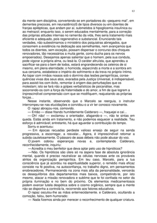 63


da mente sem disciplina, convertendo-se em portadores do «pequeno mal”, em
dementes precoces, em neurastênicoS de tipos diversos ou em doentes de
franjas epilépticas, que andam por aí, submetidos à hipoglicemia insulínica ou
ao metrazol; enquanto isso, o serem educados mentalmente, para a correção
das próprias atitudes internas no ramerrão da vida, lhes seria tratamento mais
eficiente e adequado, pois regenerativo e substancial. Enunciando tais
verdades, não subestimamos o ministério dos psiquiatras abnegados, que
consomem a existência na dedicação aos semelhantes, nem avançamos que
todos os doentes, sem exceção, possam dispensar o concurso dos choques
renovadores, tão necessários a muita gente, como ducha para os nervos
empoeirados). Desejamos apenas salientar que o homem, pela sua conduta,
pode vigorar a própria alma, ou lesá-la. O caráter altruísta, que aprendeu a
sacrificar-se para o bem de todos, estará engrandecendo os celeiros de si
mesmo, em plena eternidade; o homicida, esparzindo a morte e a sombra em
sua cercama, estabelece o império do sofrimento e da treva no próprio íntimo.
Ao topar com irmãos nossos sob o domínio das lesões perispiríticas, conse-
quências vivas dos seus atos, exarados pela Justiça Universal, é indispensável,
para assisti-los com êxito, remontar à origem das perturbações que os
molestam; isto se fará não a golpes verbalísticos de psicanálise, mas
socorrendo-os com a força da fraternidade e do amor, a fim de que logrem a
iinprescindível compreensão com que se modifiquem, reajustando as próprias
forças...
     Nesse instante, observando que o Marcelo se reerguia, o instrutor
interrompeu-se nas elucidações e convidou-o a vir ter conosco novamente.
     O rapaz abraçou-nos, comovido.
     — Então — disse fitando humildemente Calderaro —, fraquejei e caí...
     — Oh! não! — exclamou o orientador, afagando-o —, não te sintas em
queda. Estás ainda em tratamento, e não podemos esquecer a realidade. Teu
esforço é admirável; entretanto, há que aguardar a contribuição do tempo.
     Sorriu e acentuou:
     — Em épocas recuadas perdeste valioso ensejo de seguir na senda
progressiva, a escorregar, a resvalar... Agora, é imprescindível retomar a
subida cautelosamente. O pássaro de asas débeis não pode abusar do voo.
     O jovem cobrou esperanças novas e, contemplando Calderaro,
reconhecidamente, inquiriu:
     — Acredita o meu benfeitor que deva optar pelo uso de hipnóticos?
     — Não. Os hipnóticos são úteis só na áspera fase de absoluta ignorância
mental, quando é preciso neutralizar as células nervosas ante os prováveis
atritos da organização perispirítica. Em teu caso, Marcelo, para a tua
consciência que já acordou na espiritualidade superior, o remédio mais eficaz
consiste na fé positiva, na autoconfiança, no trabalho digno, em pensamentos
enobrecedores. Permanecendo na zona mais alta da personalidade, vencerás
os desequilíbrios dos departamentos mais baixos, competindo-te, por isto
mesmo, atacar a missão renovadora e sublime que te foi confiada no setor da
própria iluminação e no bem do próximo. Os elementos medicamentosos
podem exercer tutela despótica sobre o cosmo orgânico, sempre que a mente
não se disponha a controlá-la, recorrendo aos fatores educativos.
     O rapaz osculou-lhe as mãos enternecidamente. e Calderaro, ocultando a
comoção, falou, bem-humorado:
     — Nada fizemos ainda por merecer o reconhecimento de qualquer criatura.
 