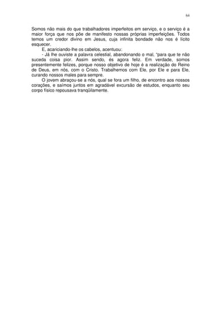 64


Somos não mais do que trabalhadores imperfeitos em serviço, e o serviço é a
maior força que nos põe de manifesto nossas próprias imperfeições. Todos
temos um credor divino em Jesus, cuja infinita bondade não nos é lícito
esquecer.
     E, acariciando-lhe os cabelos, acentuou:
     - Já lhe ouviste a palavra celestial, abandonando o mal, “para que te não
suceda coisa pior. Assim sendo, és agora feliz. Em verdade, somos
presentemente felizes, porque nosso objetivo de hoje é a realização do Reino
de Deus, em nós, com o Cristo. Trabalhemos com Ele, por Ele e para Ele,
curando nossos males para sempre.
     O jovem abraçou-se a nós, qual se fora um filho, de encontro aos nossos
corações, e saímos juntos em agradável excursão de estudos, enquanto seu
corpo físico repousava tranqüilamente.
 