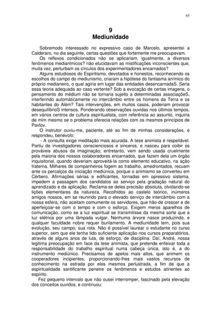 65



                                   9
                              Mediunidade
     Sobremodo interessado no expressivo caso de Marcelo, apresentei a
Calderaro, no dia seguinte, certas questões que fortemente me preocupavam.
     Os reflexos condicionados não se aplicariam, igualmente, a diversos
fenômenos medianlmicos? não elucidavam as mistificações inconscientes que,
muita vez, perturbam os círculos dos experimentadores encarnados?
     Alguns estudiosos do Espiritismo, devotados e honestos, reconhecendo os
escolhos do campo do mediunismo, criaram a hipótese do fantasma anímico do
próprio medianeiro, o qual agiria em lugar das entidades desencarnadaS. Seria
essa teoria adequada ao caso vertente? Sob a evocação de certas imagens, o
pensamento do médium não se tornaria sujeito a determinadas associaçõeS,
interferindo automàticamente no intercâmbio entre os homens da Terra e os
habitantes do Além? Tais intervenções, em muitos casos, poderiam provocar
desequilíbrioS intensos. Ponderando observações ouvidas nos últimos tempos,
em vários centros de cultura espiritualista, com referência ao assunto, inquiria
de mim mesmo se o problema oferecia relações com os mesmos princípios de
Pavlov.
     O instrutor ouviu-me, paciente, até ao fim de minhas considerações, e
respondeu, benévolo:
      - A consulta exige meditação mais acurada. A tese animista é respeitável.
Partiu de investigadores conscienciosos e sinceros, e nasceu para coibir os
prováveis abusos da imaginação; entretanto, vem sendo usada cruelmente
pela maioria dos nossos colaboradores encarnados, que fazem dela um órgão
inquisitorial, quando deveriam aproveitá-la como elemento educativo, na ação
fraterna. Milhares de companheiros fogem ao trabalho, amedrontados, recuam
ante os percalços da iniciação mediúnica, porque o animismo se converteu em
Cérbero. Afirmações sérias e edificantes, tornadas em opressivo sistema,
impedem a passagem dos candidatos ao serviço pela gradação natural do
aprendizado e da aplicação. Reclama-se deles precisão absoluta, olvidando-se
lições elementares da natureza. Recolhidos ao castelo teórico, inúmeros
amigos nossos, em se reunindo para o elevado serviço de intercâmbio com a
nossa esfera, não aceitam comumente os servidores, que hão-de crescer e de
aperfeiçoar-se com o tempo e com o esforço. Exigem meros aparelhos de
comunicação, como se a luz espiritual se transmitisse da mesma sorte que a
luz elétrica por uma lâmpada vulgar. Nenhuma árvore nasce produzindo, e
qualquer faculdade nobre requer burilamento. A mediunidade tem, pois sua
evolução, seu campo, sua rota. Não é possível laurear o estudante no curso
superior, sem que ele tenha tido suficiente aplicação nos cursos preparatórios,
através de alguns anos de luta, de esforço, de disciplina. Daí, André, nossa
legitima preocupação em face da tese animista, que pretende enfeixar toda a
responsabilidade do trabalho espiritual numa cabeça única, isto é, a do
instrumento mediúnico. Precisamos de apelos mais altos, que animem os
cooperadores incipientes, proporcionando-lhes mais vastos recursos de
conhecimento na estrada por eles mesmos perlustrada, a fim de que a
espiritualidade santificante penetre os fenômenos e estudos atinentes ao
espírito.
    Fez pequeno intervalo que não ousei interromper, fascinado pela elevação
dos conceitos ouvidos, e continuou:
 
