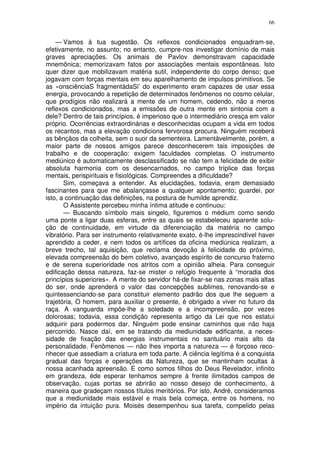 66


    — Vamos à tua sugestão. Os reflexos condicionados enquadram-se,
efetivamente, no assunto; no entanto, cumpre-nos investigar domínio de mais
graves apreciações. Os animais de Pavlov demonstravam capacidade
mnemônica; memorizavam fatos por associações mentais espontâneas. Isto
quer dizer que mobilizavam matéria sutil, independente do corpo denso; que
jogavam com forças mentais em seu aparelhamento de impulsos primitivos. Se
as «onsciênciaS fragmentádaSi’ do experimento eram capazes de usar essa
energia, provocando a repetição de determinados fenômenos no cosmo celular,
que prodígios não realizará a mente de um homem, cedendo, não a meros
reflexos condicionados, mas a emissões de outra mente em sintonia com a
dele? Dentro de tais princípios, é imperioso que o intermediário cresça em valor
próprio. Ocorrências extraordinárias e desconhecidas ocupam a vida em todos
os recantos, mas a elevação condiciona fervorosa procura. Ninguém receberá
as bênçãos da colheita, sem o suor da sementeira. Lamentàvelmente, porém, a
maior parte de nossos amigos parece desconhecerem tais imposições de
trabalho e de cooperação: exigem faculdades completas. O instrumento
mediúnico é automaticamente desclassificado se não tem a felicidade de exibir
absoluta harmonia com os desencarnados, no campo tríplice das forças
mentais, perispirituais e fisiológicas. Compreendes a dificuldade?
       Sim, começava a entender. As elucidações, todavia, eram demasiado
fascinantes para que me abalançasse a qualquer apontamento; guardei, por
isto, a continuação das definições, na postura de humilde aprendiz.
       O Assistente percebeu minha íntima atitude e continuou:
       — Buscando símbolo mais singelo, figuremos o médium como sendo
uma ponte a ligar duas esferas, entre as quais se estabeleceu aparente solu-
ção de continuidade, em virtude da diferenciação da matéria no campo
vibratório. Para ser instrumento relativamente exato, é-lhe imprescindível haver
aprendido a ceder, e nem todos os artífices da oficina mediúnica realizam, a
breve trecho, tal aquisição, que reclama devoção à felicidade do próximo,
elevada compreensão do bem coletivo, avançado espírito de concurso fraterno
e de serena superioridade nos atritos com a opinião alheia. Para conseguir
edificação dessa natureza, faz-se mister o refúgio frequente à “moradia dos
princípios superiores». A mente do servidor há-de fixar-se nas zonas mais altas
do ser, onde aprenderá o valor das concepções sublimes, renovando-se e
quintessenciando-se para constituir elemento padrão dos que lhe seguem a
trajetória, O homem, para auxiliar o presente, é obrigado a viver no futuro da
raça. A vanguarda impõe-lhe a soledade e a incompreensão, por vezes
dolorosas; todavia, essa condição representa artigo da Lei que nos estatui
adquirir para podermos dar. Ninguém pode ensinar caminhos que não haja
percorrido. Nasce daí, em se tratando da mediunidade edificante, a neces-
sidade de fixação das energias instrumentais no santuário mais alto da
personalidade. Fenômenos — não lhes importa a natureza — é forçoso reco-
nhecer que assediam a criatura em toda parte. A ciência legítima é a conquista
gradual das forças e operações da Natureza, que se mantinham ocultas à
nossa acanhada apreensão. E como somos filhos do Deus Revelador, infinito
em grandeza, éde esperar tenhamos sempre à frente ilimitados campos de
observação, cujas portas se abrirão ao nosso desejo de conhecimento, à
maneira que gradeçam nossos títulos meritórios. Por isto, André, consideramos
que a mediunidade mais estável e mais bela começa, entre os homens, no
império da intuição pura. Moisés desempenhou sua tarefa, compelido pelas
 