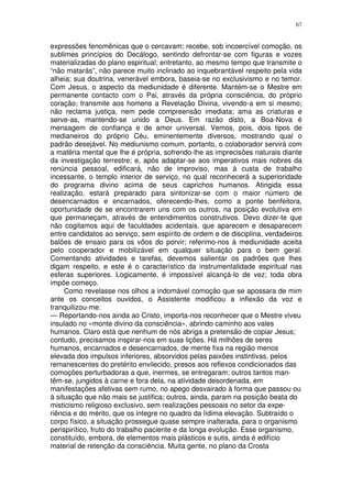 67


expressões fenomênicas que o cercavam; recebe, sob incoercível comoção, os
sublimes princípios do Decálogo, sentindo defrontar-se com figuras e vozes
materializadas do plano espiritual; entretanto, ao mesmo tempo que transmite o
“não matarás”, não parece muito inclinado ao inquebrantável respeito pela vida
alheia; sua doutrina, venerável embora, baseia-se no exclusivismo e no temor.
Com Jesus, o aspecto da mediunidade é diferente. Mantém-se o Mestre em
permanente contacto com o Pai, através da própria consciência, do próprio
coração; transmite aos homens a Revelação Divina, vivendo-a em si mesmo;
não reclama justiça, nem pede compreensão imediata; ama as criaturas e
serve-as, mantendo-se unido a Deus. Em razão disto, a Boa-Nova é
mensagem de confiança e de amor universal. Vemos, pois, dois tipos de
medianeiros do próprio Céu, eminentemente diversos, mostrando qual o
padrão desejável. No mediunismo comum, portanto, o colaborador servirá com
a matéria mental que lhe é própria, sofrendo-lhe as imprecisões naturais diante
da investigação terrestre; e, após adaptar-se aos imperativos mais nobres da
renúncia pessoal, edificará, não de improviso, mas à custa de trabalho
incessante, o templo interior de serviço, no qual reconhecerá a superioridade
do programa divino acima de seus caprichos humanos. Atingida essa
realização, estará preparado para sintonizar-se com o maior número de
desencarnados e encarnados, oferecendo-lhes, como a ponte benfeitora,
oportunidade de se encontrarem uns com os outros, na posição evolutiva em
que permaneçam, através de entendimentos construtivos. Devo dizer-te que
não cogitamos aqui de faculdades acidentais, que aparecem e desaparecem
entre candidatos ao serviço, sem espírito de ordem e de disciplina, verdadeiros
balões de ensaio para os vôos do porvir; referimo-nos à mediunidade aceita
pelo cooperador e mobilizável em qualquer situação para o bem geral.
Comentando atividades e tarefas, devemos salientar os padrões que lhes
digam respeito, e este é o característico da instrumentalidade espiritual nas
esferas superiores. Logicamente, é impossível alcançá-lo de vez; toda obra
impõe começo.
     Como revelasse nos olhos a indomável comoção que se apossara de mim
ante os conceitos ouvidos, o Assistente modificou a inflexão da voz e
tranquilizou-me:
— Reportando-nos ainda ao Cristo, importa-nos reconhecer que o Mestre viveu
insulado no «monte divino da consciência», abrindo caminho aos vales
humanos. Claro está que nenhum de nós abriga a pretensão de copiar Jesus;
contudo, precisamos inspirar-nos em suas lições. Há milhões de seres
humanos, encarnados e desencarnados, de mente fixa na região menos
elevada dos impulsos inferiores, absorvidos pelas paixões instintivas, pelos
remanescentes do pretérito envilecido, presos aos reflexos condicionados das
comoções perturbadoras a que, inermes, se entregaram; outros tantos man-
têm-se, jungidos à carne e fora dela, na atividade desordenada, em
manifestações afetivas sem rumo, no apego desvairado à forma que passou ou
à situação que não mais se justifica; outros, ainda, param na posição beata do
misticismo religioso exclusivo, sem realizações pessoais no setor da expe-
riência e do mérito, que os integre no quadro da lídima elevação. Subtraído o
corpo físico, a situação prossegue quase sempre inalterada, para o organismo
perispirítico, fruto do trabalho paciente e da longa evolução. Esse organismo,
constituído, embora, de elementos mais plásticos e sutis, ainda é edifício
material de retenção da consciência. Muita gente, no plano da Crosta
 