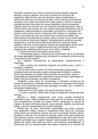 68


Planetária, conjetura que o Céu nos revista de túnica angelical, logo que
baixado o corpo ao sepulcro. Isto, porém, 6 grave erro no terreno da
expectativa. Naturalmente, não nos referimos, nestas considerações, a
espíritos da estofa de um Francisco de Assis, nem a criaturas extremamente
perversas, uns e outros não cabíveis em nosso quadro: o zênite e o nadir da
evolução terrestre não entram em nossas cogitações; falamos de pessoas
vulgares, quais nós mesmos, que nos vamos em jornada progressiva, mais ou
menos normal, para concluir que, tal o estado mental que alimentamos, tais as
inteligências, desencarnadas ou encarnadas, que atraímos, e das quais nos
fazemos instrumentos naturais, embora de modo indireto. E a realidade, meu
amigo, é que todos nós, que nos contamos por centenas de milhões, não
prescindimos de medianeiros iluminados, aptos a colocar-nos em comunicação
com as fontes do Suprimento Superior. Necessitamos do auxílio de mais alto,
requeremos o concurso dos benfeitores que demoram acima de nossas
paragens. Para isto, há que organizar recursos de receptividade. Nossa mente
sofre sede de luz, como o organismo terreno tem fome de pão. Amor e
sabedoria são substâncias divinas que nos mantêm a vitalidade.
     O instrutor fez breve interrupção e acres-centou:
     — Compreendes agora a importância da mediunidade, isto é, da elevação
de nossas qualidades receptivas para alcançarem a necessária sintonia com os
mananciais da vida superior?
     Sim, respondi, entendera-lhe as observações, ponderando-lhes a
magnitude.
     — Não é serviço que possamos organizar da periferia para o centro —
prosseguiu Calderaro
— e sim do interior para o exterior. O homem encarnado, quase sempre
empolgado pelo sono da ilusão, poderá começar pelo fenômeno; à maneira,
porém, que desperte as energias mais profundas da consciência, sentirá a
necessidade do reajustamento e regressará à causa de modo a aperfeiçoar os
efeitos. Obra de construção, de tempo, de paciência...
     Chegados a essa altura da conversação, o orientador convidou-me ao
serviço de assistência a dedicada senhora, médium em processo de formação,
que lhe vinha recebendo socorro para prosseguir na tarefa, com a fortaleza e
serenidade indispensáveis.
     Propiciando-me o feliz ensejo, meu gentil interlocutor concluiu:
     — O caso é oportuno. Observarás comigo os obstáculos criados pela tese
animista.
     Marcava o relógio precisamente vinte horas, quando penetramos
confortável recinto. Várias entidades de nosso plano ali se moviam, ao lado de
onze companheiros reunidos em sessão íntima, consagrada ao serviço da
oração e do desenvolvimento psíquico. Logo à entrada, recebeu-nos atencioso
colega, a quem fui apresentado com sincera satisfação.
     Recebi dele, de início, informações condensadas que anotei, contente.
Fora igualmente médico. Deixara a experiência física antes de concretizar
velhos planos de assistência fraternal aos seus inumeráveis doentes pobres.
Guardava o júbilo de uma consciência tranquila, zelara o bem geral quanto lhe
fora possível; contudo, entrevendo a probabilidade de algo fazer além-túmulo,
recebera permissão para cooperar naquele reduzido grupo de amigos, com o
objetivo de efetuar certo plano de socorro aos enfermos desamparados. O
intercâmbio com os desencarnados não poderia transformar os homens em
 