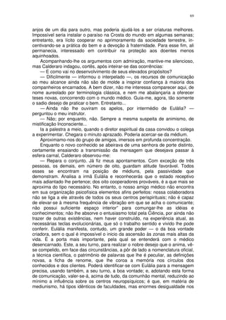 69


anjos de um dia para outro, mas poderia ajudá-los a ser criaturas melhores.
Impossível seria instalar o paraíso na Crosta do mundo em algumas semanas;
entretanto, era lícito cooperar no aprimoramento da sociedade terrestre, in-
centivando-se a prática do bem e a devoção à fraternidade. Para esse fim, ali
permanecia, interessado em contribuir na proteção aos doentes menos
aquinhoados.
    Acompanhando-lhe os argumentos com admiração, mantive-me silencioso,
mas Calderaro indagou, cortês, após inteirar-se das ocorrências:
    — E como vai no desenvolvimento de seus elevados propósitos?
    — Dificilmente — informou o interpelado —, os recursos de comunicação
ao meu alcance ainda não são de molde a inspirar confiança à maioria dos
companheiros encarnados. A bem dizer, não me interessa comparecer aqui, de
nome aureolado por terminologia clássica, e nem me abalançaria a oferecer
teses novas, concorrendo com o mundo médico. Guia-me, agora, tão somente
o sadio desejo de praticar o bem. Entretanto...
    — Ainda não lhe ouviram os apelos, por intermédio de Eulália? —
perguntou o meu instrutor.
    — Não; por enquanto, não. Sempre a mesma suspeita de animismo, de
mistificação Inconsciente...
    Ia a palestra a meio, quando o diretor espiritual da casa convidou o colega
a experimentar. Chegara o minuto aprazado. Poderia acercar-se da médium.
    Aproximamo-nos do grupo de amigos, imersos em profunda concentração.
    Enquanto o novo conhecido se abeirava de uma senhora de porte distinto,
certamente ensaiando a transmissão da mensagem que desejava passar à
esfera carnal, Calderaro observou-me:
    — Repara o conjunto. Já fiz meus apontamentos. Com exceção de três
pessoas, os demais, em número de oito, guardam atitude favorável. Todos
esses se encontram na posição de médiuns, pela passividade que
demonstram. Analisa a irmã Eulália e reconhecerás que o estado receptivo
mais adiantado lhe pertence; dos oito cooperadores prováveis, é a que mais se
aproxima do tipo necessário. No entanto, o nosso amigo médico não encontra
em sua organização psicofísica elementos afins perfeitos: nossa colaboradora
não se liga a ele através de todos os seus centros perispirituais; não é capaz
de elevar-se à mesma frequência de vibração em que se acha o comunicante;
não possui suficiente espaço interior” para comungar-lhe as idéias e
conhecimentos; não lhe absorve o entusiasmo total pela Ciência, por ainda não
trazer de outras existências, nem haver construído, na experiência atual, as
necessárias teclas evolucionárias, que só o trabalho sentido e vivido lhe pode
conferir. Eulália manifesta, contudo, um grande poder — o da boa vontade
criadora, sem o qual é impossível o inicio da ascensão às zonas mais altas da
vida. É a porta mais importante, pela qual se entenderá com o médico
desencarnado. Este, a seu turno, para realizar o nobre desejo que o anima, vê-
se compelido, em face das circunstâncias, a pôr de lado a nomenclatura oficial,
a técnica científica, o patrimônio de palavras que lhe é peculiar, as definições
novas, a ficha de renome, que lhe coroa a memória nos círculos dos
conhecidos e dos clientes. Poderá identificar-se com Eulália para a mensagem
precisa, usando também, a seu turno, a boa vontade; e, adotando esta forma
de comunicação, valer-se-á, acima de tudo, da comunhão mental, reduzindo ao
mínimo a influência sobre os centros neuropsíquicos; é que, em matéria de
mediunismo, há tipos idênticos de faculdades, mas enormes desigualdade nos
 