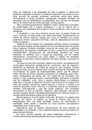 7


sidão de problemas e de indagações de toda a espécie, a requerer-lhe
paciência e sabedoria; entretanto, o indefesso missionário, mau grado ao cons-
tante acúmulo de serviços complexos, encontrava tempo para descer
semanalmente à Crosta Planetária, satisfazendo interesses imediatos de
aprendizes que se candidatavam ao discipulado, sem recursos de elevação
para vir ao encontro de seu verbo iluminado, na sede superior.
     Não o conhecia pessoalmente. Calderaro, porém, recebia-lhe a orientação,
de conformidade com o quadro hierárquico, e a ele se referira com o
entusiasmo do subordinado que se liga ao chefe, guardando o amor acima da
obediência.
     O Assistente, a seu turno, prestava serviço ativo na própria Crosta da
Terra, a atender, de modo direto, aos irmãos encarnados. Especializara-se na
ciência do socorro espiritual, naquela que, entre os estudiosos do mundo,
poderíamos chamar «psiquiatria iluminada», setor de realizações que há muito
tempo me seduzia.
     Dispondo de uma semana sem obrigações definidas, dentre os encargos
que me diziam respeito, solicitei ingresso na turma de adestramento, da qual se
fizera Calderaro eminente orientador, tendo-me ele aceito com a gentileza
característica dos legítimos missionários do bem e propondo-se conduzir-me
carinhosamente. Encontrava-se em oportunidade favorável aos meus
propósitos de aprender, pois a equipe de preparação, que lhe recebia
ensinamentos, excursionava em outra região, a labutar em atividades
edificantes; à vista disso, poderia dispensar-me toda a atenção, auxiliando-me
os desejos.
     Os casos que lhe eram atinentes, explicou-me solícito, não apresentavam
continuidade substancial: desdobravam-se; constituíam obra de improviso,
obedeciam ao inopinado das ordens de serviço ou das situações. Noutros
campos de ação, fazia-se imprescindível o roteiro, previstas as condições e as
circunstâncias. No quadro de responsabilidades, porém, que lhe estavam
afetas, diferiam as normas; importava acompanhar os problemas, quais impre-
vistas manifestações da própria vida. Em virtude de tais flutuações, não
traçava, a rigor, programas quanto a particularidades. Executava os deveres
que lhe competiam, onde, como e quando determinassem os desígnios
superiores. O escopo fundamental da tarefa circunscrevia-se ao socorro ime-
diato aos infelizes, evitando-se, quanto possível, a loucura, o suicidio e os
extremos desastres morais. Para isto, o missionário atuante era compelido a
conhecer profundamente o jogo das forças psíquicas, com acendrado
devotamento ao bem do próximo. Calderaro, neste particular, não deixava
perceber qualquer dúvida. A bondade espontânea lhe era indício da virtude, e a
inquebrantável serenidade revelava-lhe a sabedoria.
     Não lhe gozava o convívio desde muitos dias. Abraçara-o na véspera pela
primeira vez; bastou, no entanto, um minuto de sintonia, para que se
estabelecesse entre nós sadia intimidade. Embora lhe reconhecesse a
sobriedade verbal, desde o momento do nosso encontro permutávamos
impressões como velhos amigos.
     Seguindo-lhe, pois, os passos, afetuosamente, de alma edificada na
fraternidade e na confiança, vi-me a reduzida distância de extenso parque, em
plena natureza terrestre.
     Em torno, árvores robustas, de copas farfalhantes, alinhavam-se, à
maneira de sentinelas adrede postadas para velar-nos pelos serviços.
 