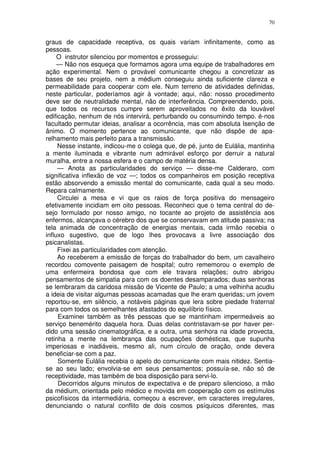 70


graus de capacidade receptiva, os quais variam infinitamente, como as
pessoas.
     O instrutor silenciou por momentos e prosseguiu:
     — Não nos esqueça que formamos agora uma equipe de trabalhadores em
ação experimental. Nem o provável comunicante chegou a concretizar as
bases de seu projeto, nem a médium conseguiu ainda suficiente clareza e
permeabilidade para cooperar com ele. Num terreno de atividades definidas,
neste particular, poderíamos agir à vontade; aqui, não: nosso procedimento
deve ser de neutralidade mental, não de interferência. Compreendendo, pois,
que todos os recursos cumpre serem aproveitados no êxito da louvável
edificação, nenhum de nós intervirá, perturbando ou consumindo tempo. é-nos
facultado permutar ideias, analisar a ocorrência, mas com absoluta Isenção de
ânimo. O momento pertence ao comunicante, que não dispõe de apa-
relhamento mais perfeito para a transmissão.
     Nesse instante, indicou-me o colega que, de pé, junto de Eulália, mantinha
a mente iluminada e vibrante num admirável esforço por derruir a natural
muralha, entre a nossa esfera e o campo de matéria densa.
     — Anota as particularidades do serviço — disse-me Calderaro, com
significativa inflexão de voz —; todos os companheiros em posição receptiva
estão absorvendo a emissão mental do comunicante, cada qual a seu modo.
Repara calmamente.
     Circulei a mesa e vi que os raios de força positiva do mensageiro
efetivamente incidiam em oito pessoas. Reconheci que o tema central do de-
sejo formulado por nosso amigo, no tocante ao projeto de assistência aos
enfermos, alcançava o cérebro dos que se conservavam em atitude passiva; na
tela animada de concentração de energias mentais, cada irmão recebia o
influxo sugestivo, que de logo lhes provocava a livre associação dos
psicanalistas.
     Fixei as particularidades com atenção.
     Ao receberem a emissão de forças do trabalhador do bem, um cavalheiro
recordou comovente paisagem de hospital; outro rememorou o exemplo de
uma enfermeira bondosa que com ele travara relações; outro abrigou
pensamentos de simpatia para com os doentes desamparados; duas senhoras
se lembraram da caridosa missão de Vicente de Paulo; a uma velhinha acudiu
a ideia de visitar algumas pessoas acamadas que lhe eram queridas; um jovem
reportou-se, em silêncio, a notáveis páginas que lera sobre piedade fraternal
para com todos os semelhantes afastados do equilíbrio físico.
     Examinei também as três pessoas que se mantinham impermeáveis ao
serviço benemérito daquela hora. Duas delas contristavam-se por haver per-
dido uma sessão cinematográfica, e a outra, uma senhora na idade provecta,
retinha a mente na lembrança das ocupações domésticas, que supunha
imperiosas e inadiáveis, mesmo ali, num círculo de oração, onde devera
beneficiar-se com a paz.
     Somente Eulália recebia o apelo do comunicante com mais nitidez. Sentia-
se ao seu lado; envolvia-se em seus pensamentos; possuía-se, não só de
receptividade, mas também de boa disposição para servi-lo.
     Decorridos alguns minutos de expectativa e de preparo silencioso, a mão
da médium, orientada pelo médico e movida em cooperação com os estímulos
psicofísicos da intermediária, começou a escrever, em caracteres irregulares,
denunciando o natural conflito de dois cosmos psíquicos diferentes, mas
 