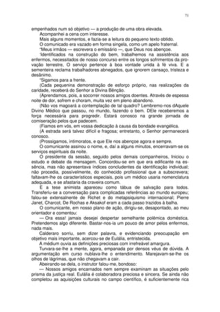 71


empenhados num só objetivo — a produção de uma obra elevada.
     Acompanhei a cena com interesse.
     Mais alguns momentos, e fazia-se a leitura do pequeno texto obtido.
     O comunicado era vazado em forma singela, como um apelo fraternal.
     “Meus irmãos — escrevera o emissário —, que Deus nos abençoe.
     ‘Identificados na construção do bem, trabalhemos na assistência aos
enfermos, necessitados de nosso concurso entre os longos sofrimentos da pro-
vação terrestre, O serviço pertence à boa vontade unida à fé viva. E a
sementeira reclama trabalhadores abnegados, que ignorem cansaço, tristeza e
desânimo.
     “Sigamos para a frente.
     (Cada pequenina demonstração de esforço próprio, nas realizações da
caridade, receberá do Senhor a Divina Bênção.
     (Aprendamos, pois, a socorrer nossos amigos doentes. Através de espessa
noite de dor, sofrem e choram, muita vez em pleno abandono.
     (Não vos magoará a contemplação de tal quadro? Lembremo-nos dAquele
Divino Médico que passou, no mundo, fazendo o bem. DEle receberemos a
força necessária para progredir. Estará conosco na grande jornada de
comiseração pelos que padecem.
     (Fiamos em vós, em vossa dedicação à causa da bondade evangélica.
     (A estrada será talvez difícil e fragosa; entretanto, o Senhor permanecerá
conosco.
     (Prossigamos, intimoratos, e que Ele nos abençoe agora e sempre.
     O comunicante assinou o nome, e, daí a alguns minutos, encerravam-se os
serviços espirituais da noite.
     O presidente da sessão, seguido pelos demais companheiros, Iniciou o
estudo e debate da mensagem. Concordou-se em que era edificante na es-
sência, mas não apresentava índices concludentes da identificação individual;
não procedia, possívelmente, do conhecido profissional que a subscrevera;
faltavam-lhe os característicos especiais, pois um médico usaria nomenclatura
adequada, e se afastaria da craveira comum.
     E a tese animista apareceu como tábua de salvação para todos.
Transferiu-se a conversação para complicadas referências ao mundo europeu;
falou-se extensalnente de Richet e do metapsiquismo internacional; Pierre
Janet, Charcot, De Rochas e Aksakof eram a cada passo trazidos à balha.
     O comunicante, em nosso plano de ação, dirigiu-se, desapontado, ao meu
orientador e comentou:
     — Ora essa! jamais desejei despertar semelhante polêmica doméstica.
Pretendemos algo diferente. Bastar-nos-ia um pouco de amor pelos enfermos,
nada mais.
     Calderaro sorriu, sem dizer palavra, e evidenciando preocupação em
objetivo mais importante, acercou-se de Eulália, entristecida.
     A médium ouvia as definições preciosas com irrefreável amargura.
     Turvara-se-lhe a mente, agora, empanada por densos véus de dúvida. A
argumentação em curso nublava-lhe o entendimento. Marejavam-se-lhe os
olhos de lágrimas, que não chegavam a cair.
     Abeirando-se dela, o instrutor falou-me, bondoso:
     — Nossos amigos encarnados nem sempre examinam as situações pelo
prisma da justiça real. Eulália é colaboradora preciosa e sincera. Se ainda não
completou as aquisições culturais no campo científico, é suficientemente rica
 