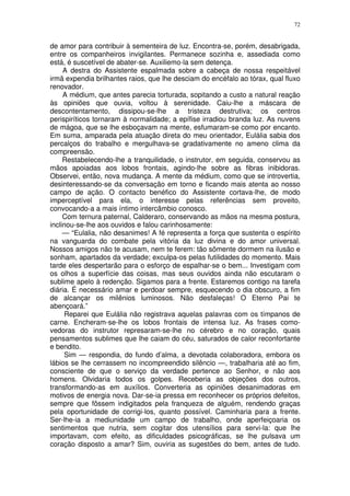 72


de amor para contribuir à sementeira de luz. Encontra-se, porém, desabrigada,
entre os companheiros invigilantes. Permanece sozinha e, assediada como
está, é suscetível de abater-se. Auxiliemo-la sem detença.
     A destra do Assistente espalmada sobre a cabeça de nossa respeitável
irmã expendia brilhantes raios, que lhe desciam do encéfalo ao tórax, qual fluxo
renovador.
     A médium, que antes parecia torturada, sopitando a custo a natural reação
às opiniões que ouvia, voltou à serenidade. Caiu-lhe a máscara de
descontentamento, dissipou-se-lhe a tristeza destrutiva; os centros
perispiríticos tornaram à normalidade; a epífise irradiou branda luz. As nuvens
de mágoa, que se lhe esboçavam na mente, esfumaram-se como por encanto.
Em suma, amparada pela atuação direta do meu orientador, Eulália sabia dos
percalços do trabalho e mergulhava-se gradativamente no ameno clima da
compreensão.
     Restabelecendo-lhe a tranquilidade, o instrutor, em seguida, conservou as
mãos apoiadas aos lobos frontais, agindo-lhe sobre as fibras inibidoras.
Observei, então, nova mudança. A mente da médium, como que se introvertia,
desinteressando-se da conversação em torno e ficando mais atenta ao nosso
campo de ação. O contacto benéfico do Assistente cortava-lhe, de modo
imperceptível para ela, o interesse pelas referências sem proveito,
convocando-a a mais íntimo intercâmbio conosco.
     Com ternura paternal, Calderaro, conservando as mãos na mesma postura,
inclinou-se-lhe aos ouvidos e falou carinhosamente:
     — “Eulalia, não desanimes! A fé representa a força que sustenta o espírito
na vanguarda do combate pela vitória da luz divina e do amor universal.
Nossos amigos não te acusam, nem te ferem: tão sõmente dormem na ilusão e
sonham, apartados da verdade; exculpa-os pelas futilidades do momento. Mais
tarde eles despertarão para o esforço de espalhar-se o bem... Investigam com
os olhos a superfície das coisas, mas seus ouvidos ainda não escutaram o
sublime apelo à redenção. Sigamos para a frente. Estaremos contigo na tarefa
diária. É necessário amar e perdoar sempre, esquecendo o dia obscuro, a fim
de alcançar os milênios luminosos. Não desfaleças! O Eterno Pai te
abençoará.”
     Reparei que Eulália não registrava aquelas palavras com os tímpanos de
carne. Encheram-se-lhe os lobos frontais de intensa luz. As frases como-
vedoras do instrutor represaram-se-lhe no cérebro e no coração, quais
pensamentos sublimes que lhe caiam do céu, saturados de calor reconfortante
e bendito.
     Sim — respondia, do fundo d’alma, a devotada colaboradora, embora os
lábios se lhe cerrassem no incompreendido silêncio —, trabalharia até ao fim,
consciente de que o serviço da verdade pertence ao Senhor, e não aos
homens. Olvidaria todos os golpes. Receberia as objeções dos outros,
transformando-as em auxílios. Converteria as opiniões desanimadoras em
motivos de energia nova. Dar-se-ia pressa em reconhecer os próprios defeitos,
sempre que fôssem indigitados pela franqueza de alguém, rendendo graças
pela oportunidade de corrigi-los, quanto possível. Caminharia para a frente.
Ser-lhe-ia a mediunidade um campo de trabalho, onde aperfeiçoaria os
sentimentos que nutria, sem cogitar dos utensílios para servi-la: que lhe
importavam, com efeito, as dificuldades psicográficas, se lhe pulsava um
coração disposto a amar? Sim, ouviria as sugestões do bem, antes de tudo.
 
