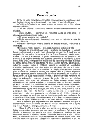 74



                                  10
                            Dolorosa perda
     Dentro da noite, defrontamos com aflito coração materno. A entidade, que
nos dirigia a palavra, infundia compaixão pela fades de horrível sofrimento.
     — Calderaro! Calderaro! — rogou, ansiosa — ampara minha filha, minha
desventurada filha!
     — Oh! teria piorado? — inquiriu o instrutor, evidenciando conhecimento da
situação.
     — Muito! muito!... — gemeram os trementes lábios da mãe aflita —;
observo que enlouqueceu de todo...
     — Já perdeu a grande oportunidade?
     — Ainda não — informou a interlocutora —, mas encontra-se à beira de
extremo desastre.
     Prometeu o orientador correr à doente em breves minutos, e voltamos à
intimidade.
     Interessando-me no assunto, o atencioso Assistente sumariou o fato.
     — Trata-se de lamentável ocorrência — explicou-me, bondoso —, na qual
figuram a leviandade e o ódio como elementos perversores. A irmã que se
despediu, há momentos, deixou uma filha na Crosta Planetária, há oito anos.
Criada com mimos excessivos, a jovem desenvolveu-se na ignorância do
trabalho e da responsabilidade, não obstante pertencer a nobilíssimo quadro
social. Filha única, entregue desde muito cedo ao capricho pernicioso, tão logo
se achou sem a materna assistência no plano carnal, dominou governantes,
subornou criadas, burlou a vigilância paterna e, cercada de facilidades
materiais, precipitou-se, aos vinte anos, nos desvarios da vida mundana.
Desprotegida, assim, pelas circunstâncias, não se preparou convenientemente
para enfrentar os problemas do resgate próprio. Sem a proteção espiritual
peculiar à pobreza, sem os abençoados estímulos dos obstáculos materiais, e
tendo, contra as suas necessidades íntimas, a profunda beleza transitória do
rosto, a pobrezinha renasceu, seguida de perto, não por um inimigo
prôpriamente dito, mas por cúmplice de faltas graves, desde muito
desencarnado, ao qual se vinculara por tremendos laços de ódio, em passado
próximo. Foi assim que, abusando da liberdade, em ociosidade reprovável,
adquiriu deveres da maternidade sem a custódia do casamento. Re-
conhecendo-se agora nesta situação, aos vinte e cinco anos, solteira, rica e
prestigiada pelo nome da família, deplora tardiamente os compromissos
assumidos e luta, com desespero, por desfazer-se do filhinho imaturo, o
mesmo comparsa do pretérito a que me referi; esse infeliz, por «acréscimo de
misericórdia divina’, busca destarte aproveitar o erro da ex-companheira para a
realização de algum serviço redentor, com a supervisão dos nossos Maiores.
     Ante o espanto que inopinadamente me assaltara, sabendo eu que a
reencarnação constitui sempre uma bênção que se concretiza com a ajuda
superior, o Assistente afiançou, tranquilizando-me:
     — Deus é o Pai amoroso e sábio que sempre nos converte as próprias
faltas em remédios amargos, que nos curem e fortaleçam. Foi assim que
Cecilia, a demente que dentro em pouco visitaremos, recolheu da sua
leviandade mesma o extremo recurso, capaz de retificar-lhe a vida... Entre-
tanto, a infortunada criatura reage ferozmente ao socorro divino, com uma
conduta lastimável e perversa. Coopero nos trabalhos de assistência a. ela, de
 