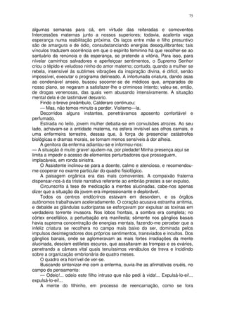 75


algumas semanas para cá, em virtude das reiteradas e comoventes
Intercessões maternas junto a nossos superiores; todavia, acalento vaga
esperança numa reabilitação próxima. Os laços entre mãe e filho presuntivo
são de amargura e de ódio, consubstanciando energias desequillbrantes; tais
vínculos traduzem ocorrência em que o espírito feminino há que recolher-se ao
santuário da renúncia e da esperança, se pretende a vitória. Para isso, para
nívelar caminhos salvadores e aperfeiçoar sentimentos, o Supremo Senhor
criou o tépido e veludoso ninho do amor materno; contudo, quando a mulher se
rebela, insensível às sublimes vibrações da inspiração divina, é difícil, senão
impossível, executar o programa delineado. A infortunada criatura, dando asas
ao condenável anseio, buscou socorrer-se de médicos que, amparados de
nosso plano, se negaram a satisfazer-lhe o criminoso intento; valeu-se, então,
de drogas venenosas, das quais vem abusando intensivamente. A situação
mental dela é de lastimável desvario.
     Findo o breve preâmbulo, Calderaro continuou:
     — Mas, não temos minuto a perder. Visitemo—la.
     Decorridos alguns instantes, penetrávamos aposento confortável e
perfumado.
     Estirada no leito, jovem mulher debatia-se em convulsões atrozes. Ao seu
lado, achavam-se a entidade materna, na esfera invisível aos olhos carnais, e
uma enfermeira terrestre, dessas que, à força de presenciar catástrofes
biológicas e dramas morais, se tornam menos sensíveis à dor alheia.
     A genitora da enferma adiantou-se e informou-nos:
— A situação é muito grave! ajudem-na, por piedade! Minha presença aqui se
limita a impedir o acesso de elementos perturbadores que prosseguem,
implacáveis, em ronda sinistra.
     O Assistente inclinou-se para a doente, calmo e atencioso, e recomendou-
me cooperar no exame particular do quadro fisiológico.
     A paisagem orgânica era das mais comoventes. A compaixão fraterna
dispensar-nos-á da triste narrativa referente ao embrião prestes a ser expulso.
     Circunscrito à tese de medicação a mentes alucinadas, cabe-nos apenas
dizer que a situação da jovem era impressionante e deplorável.
     Todos os centros endócrinos estavam em desordem, e os órgãos
autônomos trabalhavam aceleradamente. O coração acusava estranha arritmia,
e debalde as glândulas sudoríparas se esforçavam por expulsar as toxinas em
verdadeira torrente invasora. Nos lobos frontais, a sombra era completa; no
córtex encefálico, a perturbação era manifesta; sômente nos gânglios basais
havia suprema concentração de energias mentais, fazendo-me perceber que a
infeliz criatura se recolhera no campo mais baixo do ser, dominada pelos
impulsos desintegradores dos próprios sentimentos, transviados e incultos. Dos
gânglios banais, onde se aglomeravam as mais fortes irradiações da mente
alucinada, desciam estiletes escuros, que assaltavam as trompas e os ovários,
penetrando a câmara vital quais tenuíssimos venábulos de treva e incidindo
sobre a organização embrionária de quatro meses.
     O quadro era horrível de ver-se.
     Buscando sintonizar-me com a enferma, ouvia-lhe as afirmativas cruéis, no
campo do pensamento:
     — Odeio!... odeio este filho intruso que não pedi à vida!... Expulsá-lo-ei!...
expulsá-lo-ei!...
     A mente do filhinho, em processo de reencarnação, como se fora
 