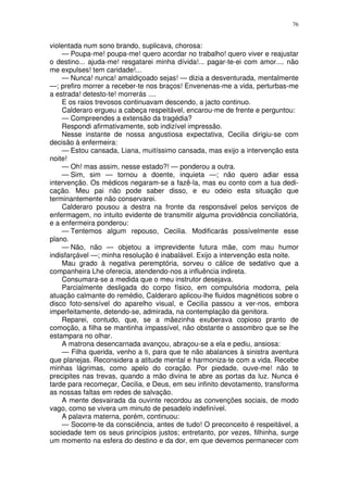76


violentada num sono brando, suplicava, chorosa:
    — Poupa-me! poupa-me! quero acordar no trabalho! quero viver e reajustar
o destino... ajuda-me! resgatarei minha dívida!... pagar-te-ei com amor.... não
me expulses! tem caridade!...
    — Nunca! nunca! amaldiçoado sejas! — dizia a desventurada, mentalmente
—; prefiro morrer a receber-te nos braços! Envenenas-me a vida, perturbas-me
a estrada! detesto-te! morrerás ....
    E os raios trevosos continuavam descendo, a jacto continuo.
    Calderaro ergueu a cabeça respeitável, encarou-me de frente e perguntou:
    — Compreendes a extensão da tragédia?
    Respondi afirmativamente, sob indizível impressão.
    Nesse instante de nossa angustiosa expectativa, Cecilia dirigiu-se com
decisão à enfermeira:
    — Estou cansada, Liana, muitíssimo cansada, mas exijo a intervenção esta
noite!
    — Oh! mas assim, nesse estado?! — ponderou a outra.
    — Sim, sim — tornou a doente, inquieta —; não quero adiar essa
intervenção. Os médicos negaram-se a fazê-la, mas eu conto com a tua dedi-
cação. Meu pai não pode saber disso, e eu odeio esta situação que
terminantemente não conservarei.
    Calderaro pousou a destra na fronte da responsável pelos serviços de
enfermagem, no intuito evidente de transmitir alguma providência conciliatória,
e a enfermeira ponderou:
    — Tentemos algum repouso, Cecilia. Modificarás possívelmente esse
plano.
    — Não, não — objetou a imprevidente futura mãe, com mau humor
indisfarçável —; minha resolução é inabalável. Exijo a intervenção esta noite.
    Mau grado à negativa peremptória, sorveu o cálice de sedativo que a
companheira Lhe oferecia, atendendo-nos a influência indireta.
    Consumara-se a medida que o meu instrutor desejava.
    Parcialmente desligada do corpo físico, em compulsória modorra, pela
atuação calmante do remédio, Calderaro aplicou-lhe fluidos magnéticos sobre o
disco foto-sensível do aparelho visual, e Cecilia passou a ver-nos, embora
imperfeitamente, detendo-se, admirada, na contemplação da genitora.
    Reparei, contudo, que, se a mãezinha exuberava copioso pranto de
comoção, a filha se mantinha impassível, não obstante o assombro que se lhe
estampara no olhar.
    A matrona desencarnada avançou, abraçou-se a ela e pediu, ansiosa:
    — Filha querida, venho a ti, para que te não abalances à sinistra aventura
que planejas. Reconsidera a atitude mental e harmoniza-te com a vida. Recebe
minhas lágrimas, como apelo do coração. Por piedade, ouve-me! não te
precipites nas trevas, quando a mão divina te abre as portas da luz. Nunca é
tarde para recomeçar, Cecilia, e Deus, em seu infinito devotamento, transforma
as nossas faltas em redes de salvação.
    A mente desvairada da ouvinte recordou as convenções sociais, de modo
vago, como se vivera um minuto de pesadelo indefinível.
    A palavra materna, porém, continuou:
    — Socorre-te da consciência, antes de tudo! O preconceito é respeitável, a
sociedade tem os seus princípios justos; entretanto, por vezes, filhinha, surge
um momento na esfera do destino e da dor, em que devemos permanecer com
 