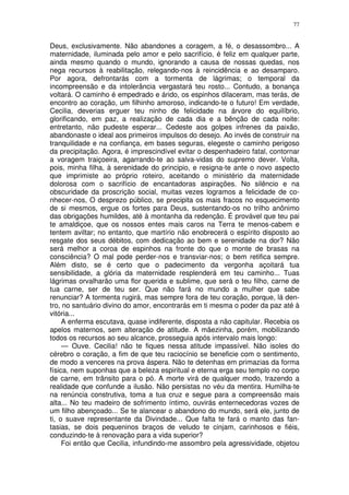 77


Deus, exclusivamente. Não abandones a coragem, a fé, o desassombro... A
maternidade, iluminada pelo amor e pelo sacrifício, é feliz em qualquer parte,
ainda mesmo quando o mundo, ignorando a causa de nossas quedas, nos
nega recursos à reabilitação, relegando-nos à reincidência e ao desamparo.
Por agora, defrontarás com a tormenta de lágrimas; o temporal da
incompreensão e da intolerância vergastará teu rosto... Contudo, a bonança
voltará. O caminho é empedrado e árido, os espinhos dilaceram, mas terás, de
encontro ao coração, um filhinho amoroso, indicando-te o futuro! Em verdade,
Cecilia, deverias erguer teu ninho de felicidade na árvore do equilíbrio,
glorificando, em paz, a realização de cada dia e a bênção de cada noite:
entretanto, não pudeste esperar... Cedeste aos golpes infrenes da paixão,
abandonaste o ideal aos primeiros impulsos do desejo. Ao invés de construir na
tranquilidade e na confiança, em bases seguras, elegeste o caminho perigoso
da precipitação. Agora, é imprescindível evitar o despenhadeiro fatal, contornar
a voragem traiçoeira, agarrando-te ao salva-vidas do supremo dever. Volta,
pois, minha filha, à serenidade do principio, e resigna-te ante o novo aspecto
que imprimiste ao próprio roteiro, aceitando o ministério da maternidade
dolorosa com o sacrifício de encantadoras aspirações. No silêncio e na
obscuridade da proscrição social, muitas vezes logramos a felicidade de co-
nhecer-nos, O desprezo público, se precipita os mais fracos no esquecimento
de si mesmos, ergue os fortes para Deus, sustentando-os no trilho anônimo
das obrigações humildes, até à montanha da redenção. É provável que teu pai
te amaldiçoe, que os nossos entes mais caros na Terra te menos-cabem e
tentem aviltar; no entanto, que martírio não enobrecerá o espírito disposto ao
resgate dos seus débitos, com dedicação ao bem e serenidade na dor? Não
será melhor a coroa de espinhos na fronte do que o monte de brasas na
consciência? O mal pode perder-nos e transviar-nos; o bem retifica sempre.
Além disto, se é certo que o padecimento da vergonha açoitará tua
sensibilidade, a glória da maternidade resplenderá em teu caminho... Tuas
lágrimas orvalharão uma flor querida e sublime, que será o teu filho, carne de
tua carne, ser de teu ser. Que não fará no mundo a mulher que sabe
renunciar? A tormenta rugirá, mas sempre fora de teu coração, porque, lá den-
tro, no santuário divino do amor, encontrarás em ti mesma o poder da paz até à
vitória...
     A enferma escutava, quase indiferente, disposta a não capitular. Recebia os
apelos maternos, sem alteração de atitude. A mãezinha, porém, mobilizando
todos os recursos ao seu alcance, prosseguia após intervalo mais longo:
     — Ouve. Cecilia! não te fiques nessa atitude impassível. Não isoles do
cérebro o coração, a fim de que teu raciocínio se beneficie com o sentimento,
de modo a venceres na prova áspera. Não te detenhas em primazias da forma
física, nem suponhas que a beleza espiritual e eterna erga seu templo no corpo
de carne, em trânsito para o pó. A morte virá de qualquer modo, trazendo a
realidade que confunde a ilusão. Não persistas no véu da mentira. Humilha-te
na renúncia construtiva, toma a tua cruz e segue para a compreensão mais
alta... No teu madeiro de sofrimento íntimo, ouvirás enternecedoras vozes de
um filho abençoado... Se te alancear o abandono do mundo, será ele, junto de
ti, o suave representante da Divindade... Que falta te fará o manto das fan-
tasias, se dois pequeninos braços de veludo te cinjam, carinhosos e fiéis,
conduzindo-te à renovação para a vida superior?
     Foi então que Cecilia, infundindo-me assombro pela agressividade, objetou
 