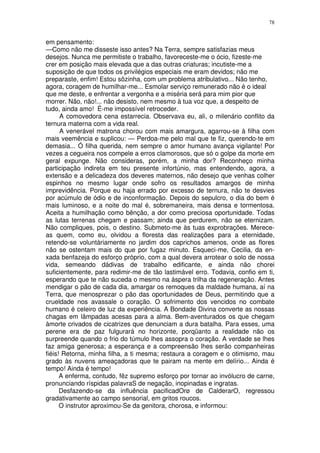 78


em pensamento:
—Como não me disseste isso antes? Na Terra, sempre satisfazias meus
desejos. Nunca me permitiste o trabalho, favoreceste-me o ócio, fizeste-me
crer em posição mais elevada que a das outras criaturas; incutiste-me a
suposição de que todos os privilégios especiais me eram devidos; não me
preparaste, enfim! Estou sôzinha, com um problema atribulativo... Não tenho,
agora, coragem de humilhar-me... Esmolar serviço remunerado não é o ideal
que me deste, e enfrentar a vergonha e a miséria será para mim pior que
morrer. Não, não!... não desisto, nem mesmo à tua voz que, a despeito de
tudo, ainda amo! É-me impossível retroceder.
      A comovedora cena estarrecia. Observava eu, ali, o milenário conflito da
ternura materna com a vida real.
      A venerável matrona chorou com mais amargura, agarrou-se à filha com
mais veemência e suplicou: — Perdoa-me pelo mal que te fiz, querendo-te em
demasia... Ó filha querida, nem sempre o amor humano avança vigilante! Por
vezes a cegueira nos compele a erros clamorosos, que só o golpe da morte em
geral expunge. Não consideras, porém, a minha dor? Reconheço minha
participação indireta em teu presente infortúnio, mas entendendo, agora, a
extensão e a delicadeza dos deveres maternos, não desejo que venhas colher
espinhos no mesmo lugar onde sofro os resultados amargos de minha
imprevidência. Porque eu haja errado por excesso de ternura, não te desvies
por acúmulo de ódio e de inconformação. Depois do sepulcro, o dia do bem é
mais luminoso, e a noite do mal é, sobremaneira, mais densa e tormentosa.
Aceita a humilhação como bênção, a dor como preciosa oportunidade. Todas
as lutas terrenas chegam e passam; ainda que perdurem, não se eternizam.
Não compliques, pois, o destino. Submeto-me às tuas exprobrações. Merece-
as quem, como eu, olvidou a floresta das realizações para a eternidade,
retendo-se voluntàriamente no jardim dos caprichos amenos, onde as flores
não se ostentam mais do que por fugaz minuto. Esqueci-me, Cecilia, da en-
xada benfazeja do esforço próprio, com a qual devera arrotear o solo de nossa
vida, semeando dádivas de trabalho edificante, e ainda não chorei
suficientemente, para redimir-me de tão lastimável erro. Todavia, confio em ti,
esperando que te não suceda o mesmo na áspera trilha da regeneração. Antes
mendigar o pão de cada dia, amargar os remoques da maldade humana, aí na
Terra, que menosprezar o pão das oportunidades de Deus, permitindo que a
crueldade nos avassale o coração. O sofrimento dos vencidos no combate
humano é celeiro de luz da experiência. A Bondade Divina converte as nossas
chagas em lâmpadas acesas para a alma. Bem-aventurados os que chegam
àmorte crivados de cicatrizes que denunciam a dura batalha. Para esses, uma
perene era de paz fulgurará no horizonte, porqüanto a realidade não os
surpreende quando o frio do túmulo lhes assopra o coração. A verdade se lhes
faz amiga generosa; a esperança e a compreensão lhes serão companheiras
fiéis! Retorna, minha filha, a ti mesma; restaura a coragem e o otimismo, mau
grado às nuvens ameaçadoras que te pairam na mente em delírio... Ainda é
tempo! Ainda é tempo!
      A enferma, contudo, fêz supremo esforço por tornar ao invólucro de carne,
pronunciando ríspidas palavraS de negação, inopinadas e ingratas.
      Desfazendo-se da influência pacificadOrø de CalderarO, regressou
gradativamente ao campo sensorial, em gritos roucos.
      O instrutor aproximou-Se da genitora, chorosa, e informou:
 