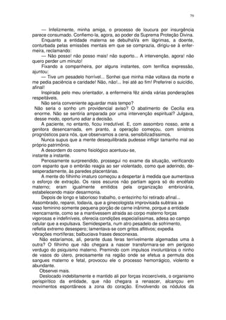 79


     — Infelizmente, minha amiga, o processo de loucura por insurgência
parece consumado. Confiemo-la, agora, ao poder da Suprema Proteção Divina.
     Enquanto a entidade materna se debulhaVa em lágrimas, a doente,
conturbada pelas emissões mentais em que se comprazia, dirigiu-se à enfer-
meira, reclamando:
     — Não posso! não posso mais! não suporto... A intervenção, agora! não
quero perder um minuto!
     Fixando a companheira, por alguns instantes, com terrifica expressão,
ajuntou:
     — Tive um pesadelo horrível... Sonhei que minha mãe voltava da morte e
me pedia paciência e caridade! Não, não!... Irei até ao fim! Preferirei o suicídio,
afinal!
     Inspirada pelo meu orientador, a enfermeira fêz ainda várias ponderações
respeitáveis.
     Não seria conveniente aguardar mais tempo?
 Não seria o sonho um providencial aviso? O abatimento de Cecilia era
 enorme. Não se sentiria amparada por uma intervenção espiritual? Julgava,
 desse modo, oportuno adiar a decisão.
     A paciente, no entanto, ficou irredutível. E, com assombro nosso, ante a
genitora desencarnada, em pranto, a operação começou, com sinistros
prognósticos para nós, que observamos a cena, sensibilizadíssimos.
     Nunca supus que a mente desequilibrada pudesse infligir tamanho mal ao
próprio patrimônio.
     A desordem do cosmo fisiológico acentuou-se,
instante a instante.
     Penosamente surpreendido, prossegui no exame da situação, verificando
com espanto que o embrião reagia ao ser violentado, como que aderindo, de-
sesperadamente, às paredes placentárias.
     A mente do filhinho imaturo começou a despertar à medida que aumentava
o esforço de extração. Os raios escuros não partiam agora só do encéfalo
materno; eram igualmente emitidos pela organização embrionária,
estabelecendo maior desarmonia.
     Depois de longo e laborioso trabalho, o entezinho foi retirado afinal...
Assombrado, reparei, todavia, que a ginecologista improvisada subtraia ao
vaso feminino somente pequena porção de carne inânime, porque a entidade
reencarnante, como se a mantivessem atraida ao corpo materno forças
vigorosas e indefiníveis, oferecia condições especialíssimas, adesa ao campo
celular que a expulsava. Semidesperta, num atro pesadelo de sofrimento,
refletia extremo desespero; lamentava-se com gritos aflitivos; expedia
vibrações mortíferas; balbuciava frases desconexas.
    Não estaríamos, ali, perante duas feras terrívelmente algemadas uma à
outra? O filhinho que não chegara a nascer transformara-se em perigoso
verdugo do psiquismo materno. Premindo com impulsos involuntários o ninho
de vasos do útero, precisamente na região onde se efetua a permuta dos
sangues materno e fetal, provocou ele o processo hemorrágico, violento e
abundante.
    Observei mais.
    Deslocado indebitamente e mantido ali por forças incoercíveis, o organismo
perispirítico da entidade, que não chegara a renascer, alcançou em
movimentos espontâneos a zona do coração. Envolvendo os nódulos da
 