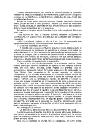 8


     O vento passava cantando, em surdina; no recinto iluminado de claridades
inacessíveis à faculdade receptiva do olhar humano, aglomeravam-se algumas
centenas de companheiros, temporàriamente afastados do corpo físico pela
força liberativa do sono.
     Amigos de nossa esfera atendiam-nos com desvelo, mostrando interesse
afetivo, prazer de servir e santa paciencia. Reparei que muitos se mantinham
de pé; outros, contudo, se acomodavam nas protuberâncias do solo alcatifado
de relva macia, em palestra grave e respeitosa.
     Ambientando-me para aquela hora de extrema beleza espiritual, Calderaro
avisou-me:
     — Na reunião de hoje o Instrutor Eusébio receberá estudantes do
espiritualismo, em suas correntes diversas, que se candidatam aos serviços de
vanguarda.
     — Oh! — exclamei, curioso — Não se trata, pois, de assembleia, que
agrupe indivíduos filiados indiscriminadamente às escolas da fé?
     O Assistente esclareceu, de pronto:
     — A medida não seria aconselhável no círculo de nossa especialidade. O
Instrutor afeiçoou-se ao apostolado de assistência a criaturas encarnadas e a
recém-libertas da zona física, em particular, precisando aproveitar o tempo com
as horas de preleção, para o máximo de aproveitamento. A heterogeneidade
de princípios em centenas de individuos, cada qual com sua opinião, obrigaria
a digressões difusas, acarretando condenáveis desperdícios de oportunidades.
      Fixou a multidão demoradamente, e acrescentou:
      — Temos aqui, em cálculo aproximado, mil e duzentas pessoas. Deste
número oitenta per cento se constituem de aprendizes dos templos espiritua-
listas, em seus ramos diversos, ainda inaptos aos grandes vôos do
conhecimento, conquanto nutram fervorosas aspirações de colaboração no
Plano Divino. São companheiros de elevado potencial de virtudes.
Exemplificam a boa vontade, exercitam-se na iluminação interior através de
esforço louvável; contudo, ainda não criaram o cerne da confiança para uso
próprio. Tremem ante as tempestades naturais do caminho e hesitam no
círculo das provas necessárias ao enriquecimento da alma, exigindo de nós
particular cuidado, pois que, pelos seus testemunhos de diligência na obra
espiritualizante, são os futuros instrumentos para os serviços da frente. Apesar
da claridade que lhes assinala as diretrizes, ainda padecem desarmonias e
angústias, que lhes ameaçam o equilíbrio incipiente. Não lhes falece, porém, a
assistência precisa. Instituições de restauração de forças abrem-lhes as portas
acolhedoras em nossas esferas de ação. A libertação pelo sono é o recurso
imediato de nossas manifestações de amparo fraterno. A princípio, recebem-
nos a influência inconscientemente; em seguida, porém, fortalecem a mente.
devagarinho, gravando-nos o concurso na memória, apresentando idéias,
alvitres, sugestões, pareceres e inspirações beneficentes e salvadoras, através
de recordações imprecisas.
     Fez breve pausa e concluiu:
     — Os demais são colaboradores de nosso plano em tarefa de auxílio.
     A organização dos trabalhos era digna de sincera admiração. Estávamos
num campo substancialmente terrestre. A atmosfera, impregnada de aromas
que o vento espargia em torno, recordava-me o lar na Terra, contornado de seu
jardim, em noite cálida.
     Que teria eu realizado no mundo físico se recebesse, em outro tempo,
 