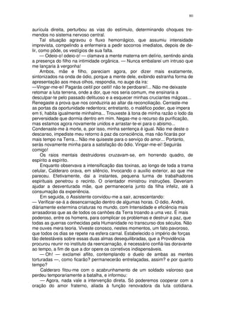 80


aurícula direita, perturbou as vias do estímulo, determinando choques tre-
mendos no sistema nervoso central.
     Tal situação agravou o fluxo hemorrágico, que assumiu intensidade
imprevista, compelindo a enfermeira a pedir socorros imediatos, depois de de-
lir, como pôde, os vestígios de sua falta.
     — Odeio-o! odeio-o! — clamava a mente materna em delírio, sentindo ainda
a presença do filho na intimidade orgânica. — Nunca embalarei um intruso que
me lançaria à vergonha!
      Ambos, mãe e filho, pareciam agora, por dizer mais exatamente,
sintonizados na onda de ódio, porque a mente dele, exibindo estranha forma de
apresentação aos meus olhos, respondia, no auge da ira:
—Vingar-me-ei! Pagarás ceitil por ceitil! não te perdoarei!... Não me deixaste
retomar a luta terrena, onde a dor, que nos seria comum, me ensinaria a
desculpar-te pelo passado delituoso e a esquecer minhas cruciantes mágoas...
Renegaste a prova que nos conduziria ao altar da reconciliação. Cerraste-me
as portas da oportunidade redentora; entretanto, o maléfico poder, que impera
em ti, habita igualmente minhalma... Trouxeste à tona de minha razão o lodo da
perversidade que dormia dentro em mim. Negas-me o recurso da purificação,
mas estamos agora novamente unidos e arrastar-te-ei para o abismo...
Condenaste-me à morte, e, por isso, minha sentença é igual. Não me deste o
descanso, impediste meu retorno à paz da consciência, mas não ficarás por
mais tempo na Terra... Não me quiseste para o serviço do amor... Portanto,
serás novamente minha para a satisfação do õdio. Vingar-me-ei! Seguirás
comigo!
      Os raios mentais destruidores cruzavam-se, em horrendo quadro, de
espírito a espírito.
      Enquanto observava a intensificação das toxinas, ao longo de toda a trama
celular, Calderaro orava, em silêncio, Invocando o auxilio exterior, ao que me
pareceu. Efetivamente, dai a instantes, pequena turma de trabalhadores
espirituais penetrou o recinto. O orientador ministrou instruções. Deveriam
ajudar a desventurada mãe, que permaneceria junto da filha infeliz, até à
consumação da experiência.
      Em seguida, o Assistente convidou-me a sair, acrescentando:
— Verificar-se-á a desencarnação dentro de algumas horas. O ódio, André,
diàriamente extermina criaturas no mundo, com Intensidade e eficiência mais
arrasadoras que as de todos os canhões da Terra troando a uma vez. É mais
poderoso, entre os homens, para complicar os problemas e destruir a paz, que
todas as guerras conhecidas pela Humanidade no transcurso dos séculos. Não
me ouves mera teoria. Viveste conosco, nestes momentos, um fato pavoroso,
que todos os dias se repete na esfera carnal. Estabelecido o império de forças
tão detestáveis sobre essas duas almas desequilibradas, que a Providência
procurou reunir no instituto da reencarnação, é necessário confiá-las doravante
ao tempo, a fim de que a dor opere os corretivos indispensáveis.
      — Oh! — exclamei aflito, contemplando o duelo de ambas as mentes
torturadas —, como ficarão? permanecerão entrelaçadas, assim? e por quanto
tempo?
      Calderaro fitou-me com o acabrunhamento de um soldado valoroso que
perdeu temporariamente a batalha, e informou:
      — Agora, nada vale a intervenção direta. Só poderemos cooperar com a
oração do amor fraterno, aliada à função renovadora da luta cotidiana.
 