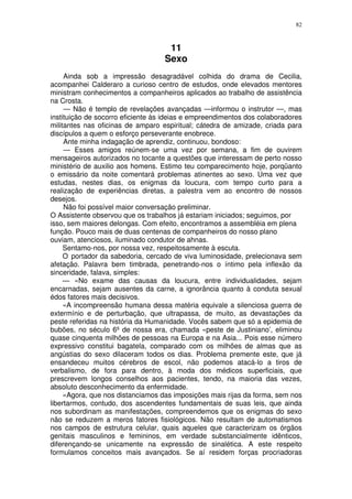 82



                                    11
                                   Sexo
     Ainda sob a impressão desagradável colhida do drama de Cecilia,
acompanhei Calderaro a curioso centro de estudos, onde elevados mentores
ministram conhecimentos a companheiros aplicados ao trabalho de assistência
na Crosta.
     — Não é templo de revelações avançadas —informou o instrutor —, mas
instituição de socorro eficiente às ideias e empreendimentos dos colaboradores
militantes nas oficinas de amparo espiritual; cátedra de amizade, criada para
discípulos a quem o esforço perseverante enobrece.
     Ante minha indagação de aprendiz, continuou, bondoso:
     — Esses amigos reúnem-se uma vez por semana, a fim de ouvirem
mensageiros autorizados no tocante a questões que interessam de perto nosso
ministério de auxilio aos homens. Estimo teu comparecimento hoje, porqüanto
o emissário da noite comentará problemas atinentes ao sexo. Uma vez que
estudas, nestes dias, os enigmas da loucura, com tempo curto para a
realização de experiências diretas, a palestra vem ao encontro de nossos
desejos.
     Não foi possível maior conversação preliminar.
O Assistente observou que os trabalhos já estariam iniciados; seguimos, por
isso, sem maiores delongas. Com efeito, encontramos a assembléia em plena
função. Pouco mais de duas centenas de companheiros do nosso plano
ouviam, atenciosos, iluminado condutor de ahnas.
     Sentamo-nos, por nossa vez, respeitosamente à escuta.
     O portador da sabedoria, cercado de viva luminosidade, prelecionava sem
afetação. Palavra bem timbrada, penetrando-nos o íntimo pela inflexão da
sinceridade, falava, simples:
     — «No exame das causas da loucura, entre individualidades, sejam
encarnadas, sejam ausentes da carne, a ignorância quanto à conduta sexual
édos fatores mais decisivos.
     «A incompreensão humana dessa matéria equivale a silenciosa guerra de
extermínio e de perturbação, que ultrapassa, de muito, as devastações da
peste referidas na história da Humanidade. Vocês sabem que só a epidemia de
bubões, no século 6º de nossa era, chamada «peste de Justiniano’, eliminou
quase cinquenta milhões de pessoas na Europa e na Asia... Pois esse número
expressivo constitui bagatela, comparado com os milhões de almas que as
angústias do sexo dilaceram todos os dias. Problema premente este, que já
ensandeceu muitos cérebros de escol, não podemos atacá-lo a tiros de
verbalismo, de fora para dentro, à moda dos médicos superficiais, que
prescrevem longos conselhos aos pacientes, tendo, na maioria das vezes,
absoluto desconhecimento da enfermidade.
     «Agora, que nos distanciamos das imposições mais rijas da forma, sem nos
libertarmos, contudo, dos ascendentes fundamentais de suas leis, que ainda
nos subordinam as manifestações, compreendemos que os enigmas do sexo
não se reduzem a meros fatores fisiológicos. Não resultam de automatismos
nos campos de estrutura celular, quais aqueles que caracterizam os órgãos
genitais masculinos e femininos, em verdade substancialmente idênticos,
diferençando-se unicamente na expressão de sinalética. A este respeito
formulamos conceitos mais avançados. Se aí residem forças procriadoras
 