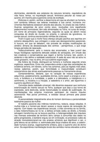 83


dominantes, atendendo aos estatutos da natureza terrestre, reguladores da
vida física, temos, na inquietação sexual, fenômeno peculiar ao nosso psi-
quismo, em marcha para superiores zonas da evoltição.
     (Doloroso é, porém, verificar a desarmonia em que se afundam os homens,
com sombrios reflexos nas esferas imediatas à luta carnal. Inúmeros mo-
vimentos libertadores estalaram através dos séculos, no anseio da vida melhor.
Guerras sangrentas de povo contra povo, revoluções civis espalhando
padecimentos inomináveis, têm sido alimentadas na Terra, no curso do tempo,
em nome de princípios regeneradores, segundo os quais se abrem novas
conquistas do direito do mundo; no entanto, o cativeiro da ignorância, no
campo sexual, continua escravizando milhões de criaturas.
     “Inútil é supor que a morte física ofereça solução pacífica aos espíritos em
extremo desequilíbrio, que entregam o corpo aos desregramentos passionais.
A loucura, em que se debatem, não procede de simples modificações do
cérebro: dimana da desassociação dos centros - perispiríticos, o que exige
longos períodos de reparação.
     “Indiscutívelmente, para a maioria dos encarnados, a fase juvenil das
forças fisiológicas representa delicado estádio de sensações, em virtude das
leis criadoras e conservadoras que regem a família humana; Isto, porém, é
acidente e não define a realidade substancial. A sede do sexo não se acha no
corpo grosseiro, mas na alma, em sua sublime organização.
     (Na Esfera da Crosta, distinguem-se homens e mulheres segundo sinais
orgânicos, específicos. Entre nós, prepondera ainda o jogo das recordações da
existência terrena, em trânsito, como nos achamos, para as regiões mais altas;
nestas sabemos, porém, que feminilidade e masculinidade constituem
característicos das almas acentuadamente passivas ou francamente ativas.
      Compreendemos, destarte, que na variação de nossas experiências
adquirimos, gradativamente, qualidades divinas, como sejam a energia e a ter-
nura, a fortaleza e a humildade, o poder e a delicadeza, a inteligência e o
sentimento, a iniciativa e a intuição, a sabedoria e o amor, até lograrmos o
supremo equilíbrio em Deus.
      Convictos desta realidade universal, não devemos esquecer que nenhuma
exteriorização do instinto sexual na Terra, qualquer que seja a sua forma de
expressão, será destruída, senão transmudada no estado de sublimação. As
manifestações dos próprios irracionais participam do mesmo impulso
ascensional. Nos povos primitivos, a eclosão sexual primava pela posse
absoluta.
      A personalidade integralmente ativa do homem dominava a personalidade
totalmente passiva da mulher.
      O trabalho paciente dos milênios transformou, todavia, essas relações. A
mulher-mãe e o homem-pai deram acesso a novos sopros de renovação do
espírito. Com bases nas experiências sexuais, a tribo converteu-se na família,
a taba metamorfoseou-se no lar, a defesa armada cedeu ao direito, a floresta
selvagem transformou-se na lavoura pacífica, a heterogeneidade dos impulsos
nas imensas extensões de território abriu campo à comunhão dos ideais na
pátria progressista, a barbárie ergueu-se em civilização, os processos rudes da
atração transubstanciaram-se nos anseios artísticos que dignificam o ser, o
grito elevou-se ao cântico: e, estimulada pela força criadora do sexo, a coletivi-
dade humana avança, vagarosamente embora, para o supremo alvo do divino
amor. Da espontânea manifestação brutal dos sentidos menos elevados a alma
 
