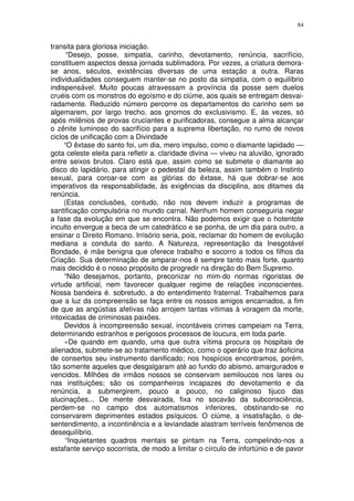 84


transita para gloriosa iniciação.
      “Desejo, posse, simpatia, carinho, devotamento, renúncia, sacrifício,
constituem aspectos dessa jornada sublimadora. Por vezes, a criatura demora-
se anos, séculos, existências diversas de uma estação a outra. Raras
individualidades conseguem manter-se no posto da simpatia, com o equilíbrio
indispensável. Muito poucas atravessam a província da posse sem duelos
cruéis com os monstros do egoísmo e do ciúme, aos quais se entregam desvai-
radamente. Reduzido número percorre os departamentos do carinho sem se
algemarem, por largo trecho, aos gnomos do exclusivismo. E, às vezes, só
após milênios de provas cruciantes e purificadoras, consegue a alma alcançar
o zênite luminoso do sacrifício para a suprema libertação, no rumo de novos
ciclos de unificação com a Divindade
     “O êxtase do santo foi, um dia, mero impulso, como o diamante lapidado —
gota celeste eleita para refletir a. claridade divina — viveu na aluvião, ignorado
entre seixos brutos. Claro está que, assim como se submete o diamante ao
disco do lapidário, para atingir o pedestal da beleza, assim também o Instinto
sexual, para coroar-se com as glórias do êxtase, há que dobrar-se aos
imperativos da responsabilidade, às exigências da disciplina, aos ditames da
renúncia.
     (Estas conclusões, contudo, não nos devem induzir a programas de
santificação compulsória no mundo carnal. Nenhum homem conseguiria negar
a fase da evolução em que se encontra. Não podemos exigir que o hotentote
inculto envergue a beca de um catedrático e se ponha, de um dia para outro, a
ensinar o Direito Romano. Irrisório seria, pois, reclamar do homem de evolução
mediana a conduta do santo. A Natureza, representação da Inesgotável
Bondade, é mãe benigna que oferece trabalho e socorro a todos os filhos da
Criação. Sua determinação de amparar-nos é sempre tanto mais forte, quanto
mais decidido é o nosso propósito de progredir na direção do Bem Supremo.
     “Não desejamos, portanto, preconizar no mim-do normas rigoristas de
virtude artificial, nem favorecer qualquer regime de relações inconscientes.
Nossa bandeira é. sobretudo, a do entendimento fraternal. Trabalhemos para
que a luz da compreensão se faça entre os nossos amigos encarnados, a fim
de que as angústias afetivas não arrojem tantas vítimas à voragem da morte,
intoxicadas de criminosas paixões.
     Devidos à incompreensão sexual, incontáveis crimes campeiam na Terra,
determinando estranhos e perigosos processos de loucura, em toda parte.
     «De quando em quando, uma que outra vítima procura os hospitais de
alienados, submete-se ao tratamento médico, como o operário que traz àoficina
de consertos seu instrumento danificado; nos hospícios encontramos, porém,
tão somente aqueles que desgalgaram até ao fundo do abismo, amargurados e
vencidos. Milhões de irmãos nossos se conservam semiloucos nos lares ou
nas instituições; são os companheiros incapazes do devotamento e da
renúncia, a submergirem, pouco a pouco, no caliginoso tijuco das
alucinações... De mente desvairada, fixa no socavão da subconsciência,
perdem-se no campo dos automatismos inferiores, obstinando-se no
conservarem deprimentes estados psíquicos. O ciúme, a insatisfação, o de-
sentendimento, a incontinência e a leviandade alastram terríveis fenômenos de
desequilíbrio.
     “Inquietantes quadros mentais se pintam na Terra, compelindo-nos a
estafante serviço socorrista, de modo a limitar o círculo de infortúnio e de pavor
 