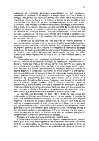 86


expiatório. as exigências do serviço especializado, em que estudantes,
devedores e missionários se obrigam a longas fases de fome e sede do
coração. Isso, porém, não representa obstáculo ao amor. Jesus não partilhou o
matrimônio normal na Terra, e, no entanto, a família de seu coração cresce
com os dias; suas forças não geraram formas passageiras nos círculos carnais,
e, contudo, suas energias fecundantes renovaram a civilização, transformando-
lhe o curso, prosseguindo, até hoje, no aprimoramento do mundo. Simbologia
sublime transparece da conduta do Mestre que, desse modo, se inclinou para
os vencidos da convenção humana, solitários e humilhados, fazendo-lhes ver
que épossível cooperar na extensão do Infinito Bem, amando e abnegando-se,
com exclusão do egoísmo e do propósito inferior de serem amados, segundo
os caprichos próprios.
     (A construção da felicidade real não depende do instinto satisfeito. A
permuta de células sexuais entre os seres encarnados, garantindo a continui-
dade das formas físicas em processo evolucionário, é apenas um aspecto das
multiformes permutas de amor. Importa reconhecer que o intercâmbio de forças
simpáticas, de fluidos combinados, de vibrações sintonizadas entre almas que
se amam, paira acima de qualquer exteriorização tangível de afeto,
sustentando obras imperecíveis de vida e de luz, nas ilimitadas esferas do
Universo.
     (Desenvolvamos, pois, carinhosa assistência aos que desesperam no
mundo, sentindo-se na transitória condição de deserdados. Ensinemo-los a li-
bertar a mente das malhas do instinto, abrindo-lhes caminho aos ideais do
amor santificante, recordando-lhes que fixar o pensamento no sexo torturado,
com desprezo dos demais departamentos da realização espiritual, através do
cosmo orgânico, é estacionar, inutilmente, no trilho evolutivo; é entregar-se,
inerme, à influência de perigosos monstros da imaginação, quais o despeito e a
inveja, o desespero e a amargura, que abrem ruinosas chagas na alma e que
cominam ao exclusivismo, pena que pode avultar até à loucura e à
inconsciência. Convidemo-los a rasgar horizontes mais longes no coração. O
amor encontrará sempre mundos novos. E para que tais descobertas se
coroem de luz divina, bastará à criatura o abandono da ociosidade, que por si
mesma combaterá a nefanda ignorância. Dentro de cada um de nós esplende,
sem desmaio, a claridade libertadora, no pensamento de renovação para o
bem comum que devemos cultivar e intensificar em cada dia da vida.
    (O cativeiro nos tormentos do sexo não é problema que possa ser
solucionado por literatos ou médicos a agir no campo exterior: é questão da
alma, que demanda processo individual de cura, e sobre esta só o espírito
resolverá no tribunal da própria consciência. É inegável que todo auxílio
externo é valioso e respeitável, mas cumpre-nos reconhecer que os escravos
das perturbações do campo sensorial só por si mesmos serão liberados, isto é,
pela dilatação do entendimento, pela compreensão dos sofrimentos alheios e
das dificuldades próprias, pela aplicação, enfim, do (ama-vos uns aos outros»,
assim na doutrinação, como no imo da alma, com as melhores energias do
cérebro e com os melhores sentimentos do coração.
    Notei que a preleção terminara em meio ao respeito geral.
    A palavra do mensageiro fascinara-me. Aquelas noções de sexologia eram
novas para mim. Não eram repetições de compêndios descritivos, não eram
fruto de frias observações de cientistas e escritores, preocupados em armar ao
efeito com palavras balofas. Nasciam do verbo inflamado de amor fraternal de
 