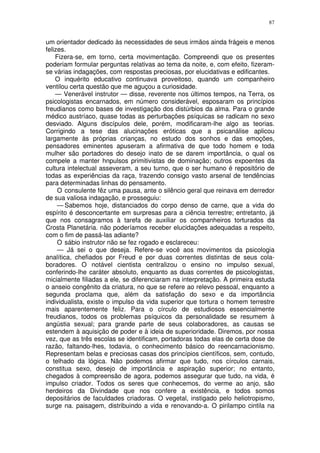 87


um orientador dedicado às necessidades de seus irmãos ainda frágeis e menos
felizes.
    Fizera-se, em torno, certa movimentação. Compreendi que os presentes
poderiam formular perguntas relativas ao tema da noite, e, com efeito, fizeram-
se várias indagações, com respostas preciosas, por elucidativas e edificantes.
    O inquérito educativo continuava proveitoso, quando um companheiro
ventilou certa questão que me aguçou a curiosidade.
    — Venerável instrutor — disse, reverente nos últimos tempos, na Terra, os
psicologistas encarnados, em número considerável, esposaram os princípios
freudianos como bases de investigação dos distúrbios da alma. Para o grande
médico austríaco, quase todas as perturbações psíquicas se radicam no sexo
desviado. Alguns discípulos dele, porém, modificaram-lhe algo as teorias.
Corrigindo a tese das alucinações eróticas que a psicanálise aplicou
largamente às próprias crianças, no estudo dos sonhos e das emoções,
pensadores eminentes apuseram a afirmativa de que todo homem e toda
mulher são portadores do desejo inato de se darem importância, o qual os
compele a manter hnpulsos primitivistas de dominação; outros expoentes da
cultura intelectual asseveram, a seu turno, que o ser humano é repositório de
todas as experiências da raça, trazendo consigo vasto arsenal de tendências
para determinadas linhas do pensamento.
     O consulente fêz uma pausa, ante o silêncio geral que reinava em derredor
de sua valiosa indagação, e prosseguiu:
     — Sabemos hoje, distanciados do corpo denso de carne, que a vida do
espírito é desconcertante em surpresas para a ciência terrestre; entretanto, já
que nos consagramos à tarefa de auxiliar os companheiros torturados da
Crosta Planetária. não poderíamos receber elucidações adequadas a respeito,
com o fim de passá-las adiante?
     O sábio instrutor não se fez rogado e esclareceu:
     — Já sei o que deseja. Refere-se você aos movimentos da psicologia
analítica, chefiados por Freud e por duas correntes distintas de seus cola-
boradores. O notável cientista centralizou o ensino no impulso sexual,
conferindo-lhe caráter absoluto, enquanto as duas correntes de psicologistas,
micialmente filiadas a ele, se diferenciaram na interpretação. A primeira estuda
o anseio congênito da criatura, no que se refere ao relevo pessoal, enquanto a
segunda proclama que, além da satisfação do sexo e da importância
individualista, existe o impulso da vida superior que tortura o homem terrestre
mais aparentemente feliz. Para o círculo de estudiosos essencialmente
freudianos, todos os problemas psíquicos da personalidade se resumem à
angústia sexual; para grande parte de seus colaboradores, as causas se
estendem à aquisição de poder e à ideia de superioridade. Diremos, por nossa
vez, que as três escolas se identificam, portadoras todas elas de certa dose de
razão, faltando-lhes, todavia, o conhecimento básico do reencarnacionismo.
Representam belas e preciosas casas dos princípios científicos, sem, contudo,
o telhado da lógica. Não podemos afirmar que tudo, nos círculos carnais,
constitua sexo, desejo de importância e aspiração superior; no entanto,
chegados à compreensão de agora, podemos assegurar que tudo, na vida, é
impulso criador. Todos os seres que conhecemos, do verme ao anjo, são
herdeiros da Divindade que nos confere a existência, e todos somos
depositários de faculdades criadoras. O vegetal, instigado pelo heliotropismo,
surge na. paisagem, distribuindo a vida e renovando-a. O pirilampo cintila na
 