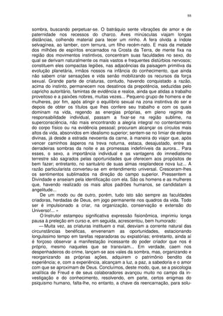 88


sombra, buscando perpetuar-se. O batráquio sente vibrações de amor e de
paternidade nos recessos do charco. Aves minúsculas viajam longas
distâncias, colhendo material para tecer um ninho. A fera olvida a índole
selvagínea, ao lamber, com ternura, um filho recém-nato. E mais da metade
dos milhões de espíritos encarnados na Crosta da Terra, de mente fixa na
região dos movimentos instintivos, concentram suas faculdades no sexo, do
qual se derivam naturalmente os mais vastos e frequentes distúrbios nervosos;
constituem eles compactas legiões, nas adjacências da paisagem primitiva da
evolução planetária, irmãos nossos na infância do conhecimento, que ainda
não sabem criar sensações e vida senão mobilizando os recursos da força
sexual. Grande parte de criaturas, contudo, havendo conquistado a razão,
acima do instinto, permanecem nos desatinos da prepotência, seduzidas pelo
capricho autoritário, famintas de evidência e realce, ainda que atidas a trabalho
proveitoso e a paixões nobres, muitas vezes... Pequeno grupo de homens e de
mulheres, por fim, após atingir o equilíbrio sexual na zona instintiva do ser e
depois de obter os títulos que lhes confere seu trabalho e com os quais
dominam na vida, regendo as energias próprias, em pleno regime de
responsabilidade individual, passam a fixar-se na região sublime, na
superconsciência, não mais encontrando a alegria integral no contentamento
do corpo físico ou na evidência pessoal; procuram alcançar os círculos mais
altos da vida, absorvidos em idealismo superior; sentem-se no limiar de esferas
divinas, já desde a estrada nevoenta da carne, à maneira do viajor que, após
vencer caminhos ásperos na treva noturna, estaca, desajustado, entre as
derradeiras sombras da noite e as promessas indefiníveis da aurora... Para
esses, o sexo, a importância individual e as vantagens do imnediatismo
terrestre são sagrados pelas oportunidades que oferecem aos propósitos de
bem fazer; entretanto, no santuário de suas almas resplandece nova luz... A
razão particularista converteu-se em entendimento universal. Cresceram-lhes
os sentimentos sublimados na direção do campo superior. Pressentem a
Divindade e anseiam pela identificação com ela. São os homens e as mulheres
que, havendo realizado os mais altos padrões humanos, se candidatam à
angelitude...
     De um modo ou de outro, porém, tudo isto são sempre as faculdades
criadoras, herdadas de Deus, em jogo permanente nos quadros da vida. Todo
ser é impulsionado a criar, na organização, conservação e extensão do
Universo!... »
     O Instrutor estampou significativa expressão fisionômica, imprimiu longa
pausa à preleção em curso e, em seguida, acrescentou, bem humorado:
    — Muita vez, as criaturas instituem o mal, desviam a corrente natural das
circunstâncias benéficas, envenenam as oportunidades, estacionando
longulssimo tempo em tarefas reparadoras ou expiatórias; entretanto, ainda aí
é forçoso observar a manifestação incessante do poder criador que nos é
próprio, mesmo naqueles que se transviam... Em verdade, caem nos
despenhadeiros do crime, lançam-se aos vales da sombra, mas, organizando e
reorganizando as próprias ações, adquirem o patrimônio bendito da
experiência; e, com a experiência, alcançam a luz, a paz, a sabedoria e o amor
com que se aproximam de Deus. Concluímos, deste modo, que, se a psicologia
analítica de Freud e de seus colaboradores avançou muito no campo da in-
vestigação e do conhecimento, resolvendo, em parte, certos enigmas do
psiquismo humano, falta-lhe, no entanto, a chave da reencarnação, para solu-
 