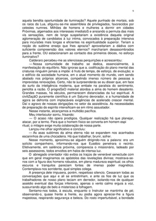 9


aquela bendita oportunidade de iluminação? Aquele punhado de mortais, sob
os raios da Lua, afigurou-se-me assembleia de privilegiados, favorecidos por
celestes numnes. Milhões de homens e mulheres a dormir em cidades
Próximas, algemados aos interesses imediatoS e ansiando a permuta das mais
vis sensações, nem de longe suspeitariam a existência daquela original
aglomeração de candidatos à luz intima, convocados à preparação intensiva
para incursões mais longas e eficientes na espiritualidade superior. Teriam a
noção do sublime ensejo que lhes aprazia? aproveitariam a dádiva com
suficiente compreensão dos valores eternos? marchariam desassombrados
para a frente, OU estacionariam ao contacto dos primeiros óbices, no esforço
iluminativo?
      Calderaro percebeu-me as silenciosas perquirições e acrescentou:
      — Nossa comunidade de trabalho se dedica, essencialmente, à
manifestação do equilíbrio. Não ignoras que a. codificação do plano mental das
criaturas ninguém jamais a impõe: é fruto de tempo, de esforço, de evolução; e
o edifício da sociedade humana, em o atual momento do mundo, vem sendo
abalado nos próprios alicerces, compelindo imenso número de pessoas a
imprevistas renovações. Certo, não te surpreenderás se eu disser que, em face
do surto da inteligência moderna, que embate na paralisia do sentimento,
periclita a razão. O progreSsO material atordoa a alma do homem desatento.
Grandes massas, há séculos, permanecem distanciadas da luz espiritual. A
civiliZaçãO puramente científica é um Saturno devorador, e a humanidade de
agora se defronta com implacáveis exigências de acelerado crescer mental.
Daí o agravo de nossas obrigações no setor da assistência. As necessidades
de preparação do espírito intensificam-se em ritmo assustador.
      Nesse instante, alcançamos a multidão pacífica.
      Meu interlocutor sorriu, frisando:
      — O acaso não opera prodígios. Qualquer realização há que planejar,
atacar, por a termo. Para que o homem físico se converta em homem espi
ritual, o milagre exige muita colaboração de nossa parte.
      Lançou-me olhar significativo e concluiu:
      — As asas sublimes da alma eterna não se expandem nos acanhados
escaninhos de uma chocadeira. Há que trabalhar, brunir, sofrer.
      Nesse momento, aproximou-se alguém dirigindo-nos a palavra: era um
solícito companheiro, informando-nos que Eusébio penetrara o recinto.
Efetivamente, em saliência próxima, comparecia o missionário, ladeado por
seis assessores, todos envoltos em halos de intensa luz.
      O abnegado orientador não exibia os traços de venerável senectude com
que em geral imaginamos os apóstolos das revelações divinas; mostrava-se-
nos com a figura dos homens robustos, em plena madureza espiritual; os olhos
escuros e tranquilos pareciam fontes de imenso poder magnético.
Contemplava-nos sorridente, qual simples colega.
      A presença dele impusera, porém, respeitoso silencio. Cessaram todas as
conversações que aqui e ali se entretinham, e ante os fios de luz que os
trabalhadores de nosso plano teciam em derredor, isolando-nos de qualquer
assédio eventual das forças inferiores, apenas o vento calmo erguia a voz,
sussurrando algo de belo e misterioso à folhagem.
      Sentamo-nos todos, à escuta, enquanto o Instrutor se mantinha de pé;
observando-o, quase frente a frente, eu podia agora apreciar-lhe a figura
majestosa, respirando segurança e beleza. Do rosto imperturbável, a bondade
 