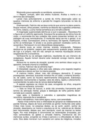 91


     Mostrando grave expressão no semblante, acrescentou:
     — Repara, contudo, além dos efeitos mutáveis. Analisa a mente e os
domínios das sensações.
     Lancei mais profundamente a sonda de minha observação sobre os
quadros interiores do enfermo e percebi-lhe imagens torturantes na tela da
memória.
     Ensimesmado, Fabrício não se dava conta do que ocorria no plano externo.
Braços imóveis, olhos parados, mantinha-se distante das sugestões ambientes;
no íntimo, todavia, a zona mental semelhava-se a fornalha ardente.
     A imaginação superexcitada detinha-se a ouvir o passado... Recordava-lhe
a figura de um velhinho agonizante. Escutava-lhe as palavras da última hora do
corpo, a recomendar-lhe aos cuidados três jovens presentes também ali, na
paisagem de suas reminiscências. O moribundo devia ser-me o genitor, e os
rapazes, irmãos. Conversavam, entre si, lacrimosos. De repente, modificavam-
se-lhe as lembranças. O ancião e os jovens pareciam revoltados contra ele,
acusando-o. Nomeavam-no com descaridosas designações...
     O doente ouvia as vozes internas, ansioso, amargurado. Desejava
desfazer-se do pretérito, pagaria pelo esquecimento qualquer preço, ansiava
de fugir a si próprio, mas em vão: sempre as mesmas recordações atrozes
vergastando-lhe a consciência.
     Verificava-lhe eu os estragos orgânicos, resultantes do uso intensivo de
analgésicos. Aquele homem deveria estar duelando consigo mesmo, desde
muitos anos.
     Achava-me no exame da situação, quando uma senhora idosa surgiu no
aposento, tentando chamá-lo à realidade.
     — Vamos, Fabrício! não se alimenta hoje?
     O interpelado vagueou o olhar pela sala, esboçou uma resposta negativa
sem palavras e deixou-se ficar na mesma posição.
     A matrona insistiu, afável, mas não conseguiu demovê-lo. E porque
prosseguisse, atenciosa, buscando ministrar-lhe um caldo, o enfermo levantou-
se, de súbito, como se houvera repentinamente enlouquecido. Esbravejou
expressões inconvenientes e ingratas; rubro de cólera, repeliu o oferecimento,
surpreendendo-me pela crise de nervos destrambelhados.
     A esposa regressou ao interior da casa, enxugando os olhos, enquanto
Calderaro me esclarecia, comovido:
     — Está no limiar da loucura, e ainda não enveredou francamente pelo
terreno da alienação mental, graças à dedicação de velha parenta desen-
carnada que o assiste, vigilante.
     Logo após, o Assistente o submeteu a operações magnéticas de
reconforto, vigorando-lhe a resistência.
     Ante o neurastênico, mais calmo agora, narrou, com serenidade:
     - Nosso irmão enfermo teve a infelicidade de apropriar-se indebitamente de
grande herança, depois de haver prometido ao genitor moribundo velar pelos
irmãos mais novos, na presença destes; ao se sentir, porém, senhor da
situação, desamparou os manos e expulsou-os do lar, valendo-se de rábulas
bem remunerados, desses que, sem escrúpulo, vivem de inquinar os textos
legais. Por mais enérgicas e convincentes as reclamações arrazoadas, por
mais comovedores os apelos à amizade fraterna, manteve-se ele em
clamorosa surdez, arrojando os irmãos à penúria e a dificuldades de toda a
sorte. Dois deles morreram num sanatório em catres da indigência, minados
 