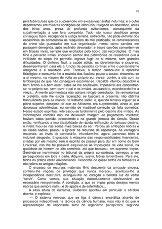 92


pela tuberculose que os surpreendeu em excessivas tarefas noturnas; e o outro
desencarnou em míseras condições de infortúnio, relegado ao abandono, antes
dos trinta anos, presa de profunda avitaminose, consequente da
subalimentação a que fora compelido. Tudo isto nosso desditoso amigo
conseguiu fazer, escapando à justiça terrena; entretanto, não pôde eliminar dos
escaninhos da consciência os resquícios do mal praticado; os remanescentes
do crime são guardados em sua organização mental como carvões em
paisagem denegrida, após incêndio devorador; e esses carvões convertem-se
em brasas vivas, sempre que excitados pelo sopro das recordações. O mau
filho e perverso irmão, enquanto senhor dos patrimônios de resistência que a
virilidade do corpo lhe permitia, lograva fugir de si mesmo, sem grandes
dificuldades. O dinheiro fácil, a saúde sólida, os divertimentos e prazeres,
desempenhavam para ele a função de pesadas cortinas entre o personalismo
arrogante e a realidade viva. Todavia, o tempo cansou-lhe o aparelho
fisiológico e consumiu-lhe a maioria das ilusões; pouco a pouco, encontrou-se
a si mesmo; na viagem de volta ao próprio eu, viu-se, porém, a sós com as
lembranças de que não conseguira escoimar-se. Debalde intentou descobrir o
bom ânimo e o bem-estar: estes se lhe ocultavam. Impossível era concentrar-
se no próprio ser, sem ouvir o pai e os irmãos, acusando-o, exprobrando-lhe a
vileza... A mente atormentada não achava refúgio consolador. Se rememorava
o pretérito, este lhe exigia reparação; se buscava o presente, não obtinha
tranquilidade para se manter no trabalho sadio; e, quando tentava erguer-se a
plano superior, desejoso de orar ao Altíssimo, era surpreendido, ainda aí, por
dolorosas advertências, no sentido de inadiável correção da falta cometida.
Nesse estado espiritual, interessou-se tardiamente pelo destino dos irmãos. As
informações colhidas não lhe deixavam margem ao pagamento imediato;
haviam todos partido, precedendo-o na grande jornada do túmulo. Desde
então, verificando a impraticabilidade de rápida retificação do tortuoso destino,
o infeliz fixou-se nas zonas mais baixas do ser. Perdeu as ambições nobres e
os ideais sadios, passou a ignorar os recursos da esperança. As vantagens
materiais, ao invés de confortá-lo, infundiam-lhe, agora, pavoroso tédio e
indizível desgosto. Engrazado à máquina das responsabilidades financeiras,
criadas por ele mesmo sem o espírito de possuir para dar em nome do Bem
Universal, não lhe foi possível esquivar-se às imposições da vida social, na
qualidade de homem de alto comércio, até que baqueou, em supremo torpor.
Sentindo-se incriminado no tribunal da própria consciência, começou a ver
perseguidores em toda a parte. Adquiriu, assim, fobias lamentáveis. Para ele,
todos os pratos estão envenenados. Desconfia de quase todos os familiares e
não tolera as antigas relações.
      O excesso de recursos materiais fê-lo descrente da amizade sincera,
conferiu-lhe noções de privilégio que nunca mereceu, acentuou-lhe a
independência destrutiva, extinguiu-lhe no coração a bendita luz do verbo
“servir”. Como vemos, sua situação éabsolutamente desfavorável ao
necessário reerguimento. A condição, a que se impôs pelos desejos menos
nobres que sempre nutriu, é de apatia e de esterilidade...
      A essa altura da narrativa, Calderaro apontou em particular o cérebro
doente, e explicou:
      — O sistema nervoso, que se liga à câmara encefálica através de
processos indescritíveis na técnica da ciência humana, mais não é do que a
representação de importante setor do organismo perispirítico, segundo
 