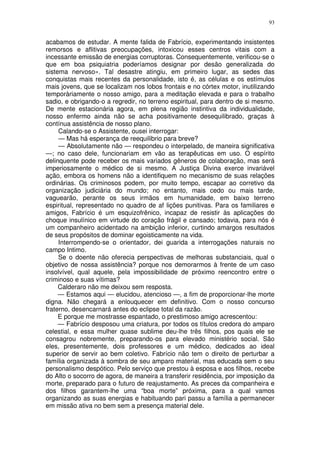 93


acabamos de estudar. A mente falida de Fabrício, experimentando insistentes
remorsos e aflitivas preocupações, intoxicou esses centros vitais com a
incessante emissão de energias corruptoras. Consequentemente, verificou-se o
que em boa psiquiatria poderíamos designar por desão generalizada do
sistema nervoso». Tal desastre atingiu, em primeiro lugar, as sedes das
conquistas mais recentes da personalidade, isto é, as células e os estímulos
mais jovens, que se localizam nos lobos frontais e no córtex motor, inutilizando
temporàriamente o nosso amigo, para a meditação elevada e para o trabalho
sadio, e obrigando-o a regredir, no terreno espiritual, para dentro de si mesmo.
De mente estacionária agora, em plena região instintiva da individualidade,
nosso enfermo ainda não se acha positivamente desequilibrado, graças à
contínua assistência de nosso plano.
     Calando-se o Assistente, ousei interrogar:
     — Mas há esperança de reequilibrio para breve?
     — Absolutamente não — respondeu o interpelado, de maneira significativa
—; no caso dele, funcionariam em vão as terapêuticas em uso. O espírito
delinquente pode receber os mais variados gêneros de colaboração, mas será
imperiosamente o médico de si mesmo. A Justiça Divina exerce invariável
ação, embora os homens não a identifiquem no mecanismo de suas relações
ordinárias. Os criminosos podem, por muito tempo, escapar ao corretivo da
organização judiciária do mundo; no entanto, mais cedo ou mais tarde,
vaguearão, perante os seus irmãos em humanidade, em baixo terreno
espiritual, representado no quadro de af lições punitivas. Para os familiares e
amigos, Fabrício é um esquizofrênico, incapaz de resistir às aplicações do
choque insulínico em virtude do coração frágil e cansado; todavia, para nós é
um companheiro acidentado na ambição inferior, curtindo amargos resultados
de seus propósitos de dominar egoisticamente na vida.
     Interrompendo-se o orientador, dei guarida a interrogações naturais no
campo Intimo.
     Se o doente não oferecia perspectivas de melhoras substanciais, qual o
objetivo de nossa assistência? porque nos demorarmos à frente de um caso
insolvível, qual aquele, pela impossibilidade de próximo reencontro entre o
criminoso e suas vítimas?
     Calderaro não me deixou sem resposta.
     — Estamos aqui — elucidou, atencioso —, a fim de proporcionar-lhe morte
digna. Não chegará a enlouquecer em definitivo. Com o nosso concurso
fraterno, desencarnará antes do eclipse total da razão.
     E porque me mostrasse espantado, o prestimoso amigo acrescentou:
     — Fabrício desposou uma criatura, por todos os títulos credora do amparo
celestial, e essa mulher quase sublime deu-lhe três filhos, pos quais ele se
consagrou nobremente, preparando-os para elevado ministério social. São
eles, presentemente, dois professores e um médico, dedicados ao ideal
superior de servir ao bem coletivo. Fabrício não tem o direito de perturbar a
família organizada à sombra de seu amparo material, mas educada sem o seu
personalismo despótico. Pelo serviço que prestou à esposa e aos filhos, recebe
do Alto o socorro de agora, de maneira a transferir residência, por imposição da
morte, preparado para o futuro de reajustamento. As preces da companheira e
dos filhos garantem-lhe uma “boa morte” próxima, para a qual vamos
organizando as suas energias e habituando pari passu a família a permanecer
em missão ativa no bem sem a presença material dele.
 