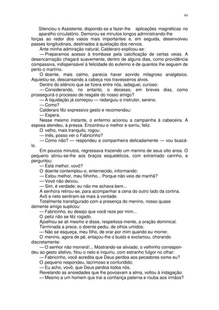 94


    Silenciou o Assistente, dispondo-se a fazer-lhe aplicações magnéticas no
    aparelho circulatório. Demorou-se minutos longos administrando-lhe
forças ao redor dos vasos mais importantes e, em seguida, desenvolveu
passes longitudinais, destinados à quietação dos nervos.
    Ante minha admiração natural, Calderaro explicou-se:
    — Preparamos acesso à trombose pela calcificação de certas veias. A
desencarnação chegará suavemente, dentro de alguns dias, como providência
compassiva, indispensável à felicidade do euferino e de quantos lhe seguem de
perto o martírio.
    O doente, mais calmo, parecia haver sorvido milagroso analgésico.
Aquietou-se, descansando a cabeça nos travesseiros alvos.
    Dentro do silêncio que se fizera entre nós, iadaguei, curioso:
    — Considerando, no entanto, o decesso, em breves dias, como
prosseguirá o processo de resgate do nosso amigo?
    — A liquidação já começou — redarguiu o instrutor, sereno.
    — Como?
    Calderaro fêz expressivo gesto e recomendou:
    — Espera.
    Nesse mesmo instante, o enfermo acionou a campainha à cabeceira. A
esposa atendeu, à pressa. Encontrou-o melhor e sorriu, feliz.
    O velho, mais tranquilo, rogou:
    — Inês, posso ver o Fabricinho?
    — Como não? — respondeu a companheira delicadamente — vou buscá-
lo.
    Em poucos minutos, regressava trazendo um menino de seus oito anos. O
pequeno atirou-se-lhe aos braços esqueléticos, com extremado carinho, e
perguntou:
    — Está melhor, vovô?
    O doente contemplou-o, enternecido, informando:
    — Estou melhor, meu filhinho... Porque não veio de manhã?
    — Vovó não deixou.
    — Sim, é verdade; eu não me achava bem...
    A senhora retirou-se, para acompanhar a cena do outro lado da cortina.
    Avô e neto sentiram-se mais à vontade.
    Totalmente transfigurado com a presença do menino, nosso quase
demente amigo suplicou:
    — Fabricinho, eu desejo que você reze por mim...
    O petiz não se fêz rogado.
    Ajoelhou-se ali mesmo e disse, respeitosa-mente, a oração dominical.
    Terminada a prece, o doente pediu, de olhos umidos:
    — Não se esqueça, meu filho, de orar por mim quando eu morrer.
    O menino, agora de pé, enlaçou-lhe o busto e exclamou, chorando
discretamente:
    — O senhor não morrerá!... Mostrando-se aliviado, o velhinho correspon-
deu ao gesto afetivo, fitou o neto e inquiriu, com estranho fulgor no olhar:
    — Fabricinho, você acredita que Deus perdoa aos pecadores como eu?
    O pequeno respondeu, lacrimoso e confundido:
    — Eu acho, vovô, que Deus perdoa todos nós.
    Revelando as ansiedades que lhe povoavam a alma, voltou à indagação:
    — Mesmo a um homem que trai a confiança paterna e rouba aos irmãos?
 