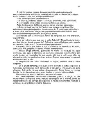 95


     O netinho hesitou, incapaz de apreender toda a extensão daquela
pergunta intencional; entretanto, no desejo de agradar ao doente, de qualquer
modo, balbuciou com toda a simplicidade infantil:
     — Eu penso que Deus perdoa sempre...
     — É o que eu pretendia saber — acentuou o velhinho, mais confortado.
     A conversação entre ambos prosseguiu afetuosa e amena.
     Após detido exame, Calderaro apontou para a criança e esclareceu:
     — Este menino é o ex-pai de Fabricio, que volta ao convívio do filho
delinqüente pelas portas benditas da reencarnação. É o único neto do enfermo
e, mais tarde, assumirá a direção dos patrimônios materiais da família, bens
que inicialmente lhe pertenciam. A Lei jamaiS dorme.
    Assombrado com a informação, remol as perguntas que me afloravam,
espontâneas.
    Como se redimiria, por sua vez, o velho FabríciO? RegreSsaria também,
em dias futuros, àquele mesmo lar? Sofreria o desequilíbrio completo, depois
da morte do corpo denso? Demorár-se-ia em perturbação?
    Calderaro, dando por findos nOSSOS trabalhos de assistência na casa,
sorriu para mim, preparou-se para a retirada e obtemperou:
    — Nosso amigo enfermo, guardando na mente os resíduoS da ação
criminosa, logo após o abandono do domicílio fisiológico experimentará, por
muito tempo, os resultados de sua queda, até que o sofrimento alije os
elementos malignos que lhe intoxicam a alma. Quando esse serviço purgatonal
estiver completo, então...
    — Regressará aos seus familiares? — inquiri, ansioso, ante a frase
suspensa.
    — Se o grupo consangüíneo atual houver elevado o padrão espiritual a
luminosas culminâncias, será compelído a esforçar-se intensivamente pelo
alcançar. Entretanto, jamais estará desamparado. Todos temos a imensa
família, dentro da qual nos integramos desde a origem — a Humanidade.
    Nesse instante, abandonávamos o aposento suntuoso.
    Em breves segundos, tornávamos à Natureza gozando a bênção do céu
muito límpido. E enquanto o meu instrutor se refugiava em si mesmo, atento às
responsabilidades do serviço, dei expansão a novos pensamentos, relativos à
amplitude e à grandeza do império da justiça.
 