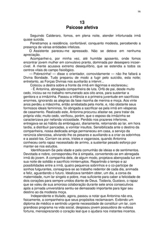 96



                                   13
                             Psicose afetiva
      Seguindo Calderaro, fomos, em plena noite, atender infortunada irmã
quase suicida.
      Penetramos a residência. confortável, conquanto modesta, percebendo a
presença de várias entidades infelizes.
     O Assistente pareceu-me apressado. Não se deteve em nenhuma
apreciação.
      Acompanhei-o, por minha vez, até humilde aposento, onde fomos
encontrar jovem mulher em convulsivo pranto, dominada por desespero incoer-
cível. A mente acusava extremo desequilíbrio, que se estendia a todos os
centros vitais do campo fisiológico.
     — Pobrezinha! — disse o orientador, comovidamente — não lhe faltará a
Divina Bondade. Tudo preparou de modo a fugir pelo suicídio, esta noite;
entretanto, as Forças Divinas nos auxiliarão a intervir...
      Colocou a destra sobre a fronte da irmã em lágrimas e esclareceu;
      - É Antonina, abnegada companheira de luta. Órfã de pai, desde muito
cedo, iniciou-se no trabalho remunerado aos oito anos, para sustentar a
genitora e a irmãzinha. Passou a infância e a primeira juventude em sacrifícios
enormes, ignorando as alegrias da fase risonha de menina e moça. Aos vinte
anos perdeu a mãezinha, então arrebatada pela morte, e, não obstante seus
formosos ideais femininos, foi obrigada a sacrificar-se pela irmã em vésperas
de casamento. Realizado este, Antonina procurou afastar-se, para tratar da
própria vida; muito cedo, verificou, porém, que o esposo da irmãzinha se
caracterizava por nefanda viciosidade. Perdido nos prazeres inferiores,
entregava-se ao hábito da embriaguez, diariamente, retornando ao lar, em hora
tardia, a distribuir pancadas, a vomitar insultos. Sensibilizada ante o destino da
companheira, nossa dedicada amiga permaneceu em casa, a serviço da
renúncia silenciosa, aliviando-lhe os pesares e auxiliando-a a criar os sobrinhos
e a assisti-los. Corriam os anos, tristes e vagarosos, quando Antonina
conheceu certo rapaz necessitado de arrimo, a sustentar pesado esforço por
manter-se nos estudos.
      Identificavam-Se pela idade e pela comunhão de ideias e de sentimentos.
Devotada e nobre, correspondeu-lhe à simpatia, convertendo-se em abnegada
irmã do jovem. A companhia dele, de algum modo, projetava abençoada luz em
sua noite de solidão e sacrifício ininterruptos. Repartindo o tempo e az
possibilidades entre a irmã, quatro pequenos sobrinhos e o co-participe de
sonhos fulgurantes, consagrava-se ao trabalho redentor de cada dia, animada
e feliz, aguardando o futuro. Idealizava também obter, um dia, a coroa da
maternidade, num lar singelo e pobre, mas suficiente para caber a felicidade de
dois corações para sempre unidos diante de Deus. Todavia, Gustavo, o rapaz
que se valeu de sua amorosa colaboração durante sete anos consecutivos
após a jornada universitária sentiu-se demasiado importante para ligar seu
destino ao da modesta moça.
      Independente e titulado, agora, passou a notar que Antonina não era,
fisicamente, a companheira que seus propósitos reclamavam. Exibindo um
diploma de médico e sentindo urgente necessidade de constituir um lar, com
grandioso programa na vida social, desposou jovem possuidora de vultosa
fortuna, menosprezando o coração leal que o ajudara nos instantes incertos.
 