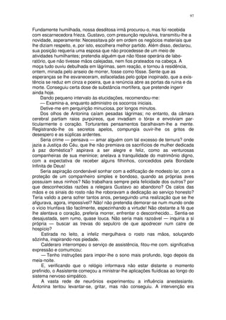 97


Fundamente humilhada, nossa desditosa irmã procurou-o, mas foi recebida
com escarnecedora frieza. Gustavo, com presunção repulsiva, transmitiu-lhe a
novidade, asperamente: Necessitava pôr em ordem os negócios materiais que
lhe diziam respeito, e, por isto, escolhera melhor partido. Além disso, declarou,
sua posição requeria uma esposa que não procedesse de um meio de
atividades humilhantes; pretendia alguém que não fôsse operária de labo-
ratório, que não tivesse mãos calejadas, nem fios prateados na cabeça. A
moça tudo ouviu debulhada em lágrimas, sem reação, e tornou à residência,
ontem, minada pelo anseio de morrer, fosse como fôsse. Sente que as
esperanças se lhe esvaneceram, esfaceladas pelo golpe inopinado, que a exis-
tência se reduz em cinza e poeira, que a renúncia abre as portas da ruína e da
morte. Conseguiu certa dose de substância mortífera, que pretende ingerir
ainda hoje.
     Dando pequeno intervalo às elucidações, recomendou-me:
     — Examina-a, enquanto administro os socorros iniciais.
     Detive-me em perquirição minuciosa, por longos minutos.
     Dos olhos de Antonina caíam pesadas lágrimas; no entanto, da câmara
cerebral partiam raios purpúreos, que invadiam o tórax e envolviam par-
ticularmente o coração. Torturantes pensamentos baralhavam-lhe a mente.
Registrando-lhe os secretos apelos, compungia ouvir-lhe os gritos de
desespero e as súplicas ardentes.
     Seria crime — pensava — amar alguém com tal excesso de ternura? onde
jazia a Justiça do Céu, que lhe não premiava os sacrifícios de mulher dedicada
à paz doméstica? aspirava a ser alegre e feliz, como as venturosas
companheiras de sua meninice; anelava a tranquilidade do matrimônio digno,
com a expectativa de receber alguns filhinhos, concedidos pela Bondade
Infinita de Deus!
     Seria aspiração condenável sonhar com a edificação de modesto lar, com a
proteção de um companheiro simples e bondoso, quando as próprias aves
possuiam seus ninhos? Não trabalhara sempre pela felicidade dos outros? por
que desconhecidas razões a relegara Gustavo ao abandono? Os calos das
mãos e os sinais do rosto não lhe roboravam a dedicação ao serviço honesto?
Teria valido a pena sofrer tantos anos, perseguindo uma realização que se lhe
afigurava, agora, impossível? Não! não pretendia demorar-se num mundo onde
o vício triunfava tão facilmente, espezinhando a virtude! Não obstante a fé que
lhe alentava o coração, preferia morrer, enfrentar o desconhecido... Sentia-se
desajustada, sem rumo, quase louca. Não seria mais razoável — inquiria a si
própria — buscar as trevas do sepulcro de que apodrecer num catre de
hospício?
     Estirada no leito, a infeliz mergulhava o rosto nas mãos, soluçando
sôzinha, inspirando-nos piedade.
     Calderaro interrompeu o serviço de assistência, fitou-me com. significativa
expressão e comumcou:
     — Tenho instruções para impor-lhe o sono mais profundo, logo depois da
meia-noite.
     E, verificando que o relógio informava não estar distante o momento
prefinido, o Assistente começou a ministrar-lhe aplicações fluídicaa ao longo do
sistema nervoso simpático.
     A vasta rede de neurônios experimentou a influência anestesiante.
Ãntonina tentou levantar-se, gritar, mas não conseguiu. A intervenção era
 