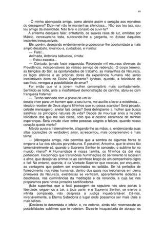 99


    - Ó minha abençoada amiga, como abriste assim o coração aos monstros
do desespero? Dize-me! não te mantenhas silenciosa... Não sou teu juiz, sou
teu amigo da eternidade. Não terei o consolo de ouvir-te?
    A enferma desejava falar; entretanto, os suaves raios de luz, emitidos por
Márcio, cercavam-na toda, sufocando-lhe a garganta, no êxtase daqueles
instantes inesquecíveis.
     Ele, porém, desejando evidentemente proporcionar-lhe oportunidade a mais
amplo desabafo, levantou-a, cuidadoso, e insistiu:
     — Fala!...
     Animada, Antonina balbuciou, tímida:
     — Estou exausta...
     — Contudo, jamais foste esquecida. Recebeste mil recursos diversos da
Providência, indispensáveis ao valioso serviço de redenção. O corpo terreno,
as bênçãos do Sol, as oportunidades de trabalho, as maravilhas da Natureza,
os laços afetivos e as próprias dores da experiência humana não serão
inestimáveis dons do Divino Suprimento? Ignoras, querida, a felicidade do
sacrifício, renegas a possibilidade de amar?
     Foi então que vi a jovem mulher contemplá-lo mais confiadamente.
Sentindo-se forte, ante a insofismável demonstração de carinho, abriu-se com
franqueza fraternal:
     — Tenho sonhado com a posse de um lar.
desejo viver para um homem que, a seu turno, me auxilie a levar a existência....
idealizo receber de Deus alguns filhinhos que eu possa acariciar! Será pecado,
celeste mensageiro, anelar tais coisas? Será delinqüente a mulher que busca
santificar os princípios naturais da vida? Depois de mourejar anos a fio pela
felicidade dos que me são caros, noto que o destino escarnece de minhas
esperanças. Será virtude viver entre pessoas alegres e felizes, quando nosso
coração queda morto?
     Márcio ouviu-a fraternalmente, afagando-lhe as mãos, e, evidenciando suas
altas aquisições de verdadeiro amor, acrescentou, mais compreensivo e mais
terno:
     — (Abnegada amiga, não permitas que a sombra de algumas horas te
empane a luz dos séculos porvíndouros. É possível, Antonina, que te sintas tão
lamentàvelmente só, quando o Supremo Senhor te concedeu o sublime lar no
mundo inteiro? A Humanidade é nossa família, os filhinhos da dor nos
pertencem. Reconheço que transitórias humilhações do sentimento te laceraxn
a alma, que desejarias arrimar-te ao carinhoso braço de um companheiro digno
e fiel. No entanto, querida, é da Vontade Superior que recebas, por enquanto,
as vantagens que podem ser encontradas na solidão. Se há períodos de
florescimento nos vales humanos, dentro dos quais nos inebriamos em plena
primavera da Natureza, existências se verificam, aparentemente isoladas e
desditosas, nas culminâncias da meditação e da renúncia, a cuja luz nos
preparamos para novas jornadas santificadoras.
     (Não suponhas que a fatal passagem do sepulcro nos abra portas à
liberdade: segue-nos a Lei, a toda parte, e o Supremo Senhor, se exerce a
infinita compaixão, não despreza a justiça inquebrantável. Dá-nos,
invariàvelmente, a Eterna Sabedoria o lugar onde possamos ser mais úteis e
mais felizes.
     (Declaras-te deserdada e infeliz, e, no entanto, ainda não recenseaste as
possibilidades sublimes que te rodeiam. Dizes-te incapacitada de abraçar os
 