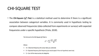 CHI-SQUARE TEST
• The Chi-Square (χ²) Test is a statistical method used to determine if there is a significant
association between categorical variables. It is commonly used in hypothesis testing to
compare observed frequencies (data collected from experiments or surveys) with expected
frequencies under a specific hypothesis (Triola, 2018).
 